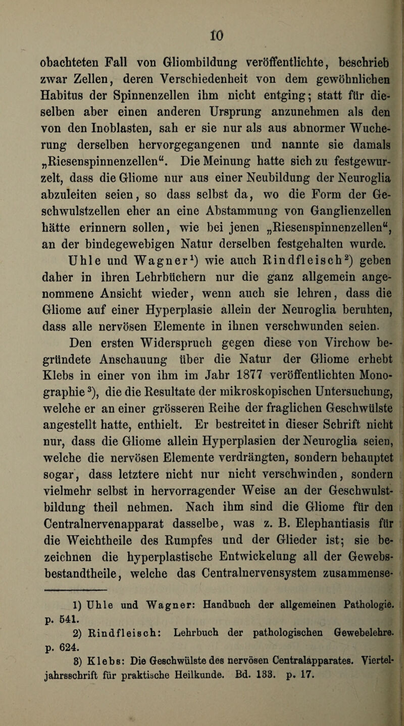 obachteten Fall von Gliombildung veröffentlichte, beschrieb zwar Zellen, deren Verschiedenheit von dem gewöhnlichen Habitus der Spinnenzellen ihm nicht entging; statt für die¬ selben aber einen anderen Ursprung anzunehmen als den von den Inoblasten, sah er sie nur als aus abnormer Wuche¬ rung derselben hervorgegangenen und nannte sie damals „Riesenspinnenzellen“. Die Meinung hatte sich zu festgewur¬ zelt, dass die Gliome nur aus einer Neubildung der Neuroglia abzuleiten seien, so dass selbst da, wo die Form der Ge¬ schwulstzellen eher an eine Abstammung von Ganglienzellen hätte erinnern sollen, wie bei jenen „Rieseuspinnenzellen“, an der bindegewebigen Natur derselben festgehalten wurde. Uhle und Wagner1) wie auch Rindfleisch2) geben daher in ihren Lehrbüchern nur die ganz allgemein ange¬ nommene Ansicht wieder, wenn auch sie lehren, dass die Gliome auf einer Hyperplasie allein der Neuroglia beruhten, dass alle nervösen Elemente in ihnen verschwunden seien. Den ersten Widerspruch gegen diese von Virchow be¬ gründete Anschauung über die Natur der Gliome erhebt Klebs in einer von ihm im Jahr 1877 veröffentlichten Mono¬ graphie 3), die die Resultate der mikroskopischen Untersuchung, welche er an einer grösseren Reihe der fraglichen Geschwülste angestellt hatte, enthielt. Er bestreitet in dieser Schrift nicht nur, dass die Gliome allein Hyperplasien der Neuroglia seien, welche die nervösen Elemente verdrängten, sondern behauptet sogar, dass letztere nicht nur nicht verschwinden, sondern vielmehr selbst in hervorragender Weise an der Geschwulst¬ bildung theil nehmen. Nach ihm sind die Gliome für den Centralnervenapparat dasselbe, was z. B. Elephantiasis für die Weichtheile des Rumpfes und der Glieder ist; sie be¬ zeichnen die hyperplastische Entwickelung all der Gewebs- bestandtheile, welche das Centralnervensystem zusammense- 1) Uhle und Wagner: Handbuch der allgemeinen Pathologie, p. 541. 2) Rindfleisch: Lehrbuch der pathologischen Gewebelehre, p. 624. 3) Klebs: Die Geschwülste des nervösen Centralapparates. Viertel¬ jahrsschrift für praktische Heilkunde. Bd. 133. p. 17.