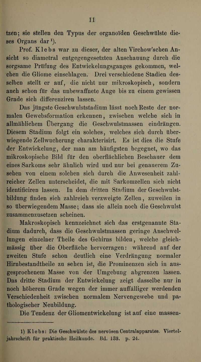 tzen; sie stellen den Typus der organoiden Geschwülste die¬ ses Organs dar1). Prof. K1 e b s war zu dieser, der alten Virchow’schen An¬ sicht so diametral entgegengesetzten Anschauung durch die sorgsame Prüfung des Entwickelungsganges gekommen, wel¬ chen die Gliome einschlagen. Drei verschiedene Stadien des¬ selben stellt er auf, die nicht nur mikroskopisch, sondern auch schon für das unbewaffnete Auge bis zu einem gewissen Grade sich dififerenziren lassen. Das jüngste Geschwulststadium lässt noch Reste der nor¬ malen Gewebsformation erkennen, zwischen welche sich in allmählichem Übergang die Geschwulstmassen eindrängen. Diesem Stadium folgt ein solches, welches sich durch über¬ wiegende Zellwucherung charakterisirt. Es ist dies die Stufe der Entwickelung, der man am häufigsten begegnet, wo das mikroskopische Bild für den oberflächlichen Beschauer dem eines Sarkoms sehr ähnlich wird und nur bei genauerem Zu¬ sehen von einem solchen sich durch die Anwesenheit zahl¬ reicher Zellen unterscheidet, die mit Sarkomzellen sich nicht identificiren lassen. In dem dritten Stadium der Geschwulst¬ bildung finden sich zahlreich verzweigte Zellen, zuweilen in so überwiegendem Masse; dass sie allein noch die Geschwulst zusammenzusetzen scheinen. Makroskopisch kennzeichnet sich das erstgenannte Sta¬ dium dadurch, dass die Geschwulstmassen geringe Anschwel¬ lungen einzelner Theile des Gehirns bilden, welche gleich- mässig über die Oberfläche hervorragen: während auf der zweiten Stufe schon deutlich eine Verdrängung normaler Hirnbestandtbeile zu sehen ist, die Prominenzen sich in aus¬ gesprochenem Masse von der Umgebung abgrenzen lassen. Das dritte Stadium der Entwickelung zeigt dasselbe nur in noch höherem Grade wegen der immer auffälliger werdenden Verschiedenheit zwischen normalem Nervengewebe und pa¬ thologischer Neubildung. Die Tendenz der Gliomentwickelung ist auf eine massen- 1) Klebs: Die Geschwülste des nervösen Centralapparates. Viertel¬ jahrschrift für praktische Heilkunde. Bd. 138. p. 24.
