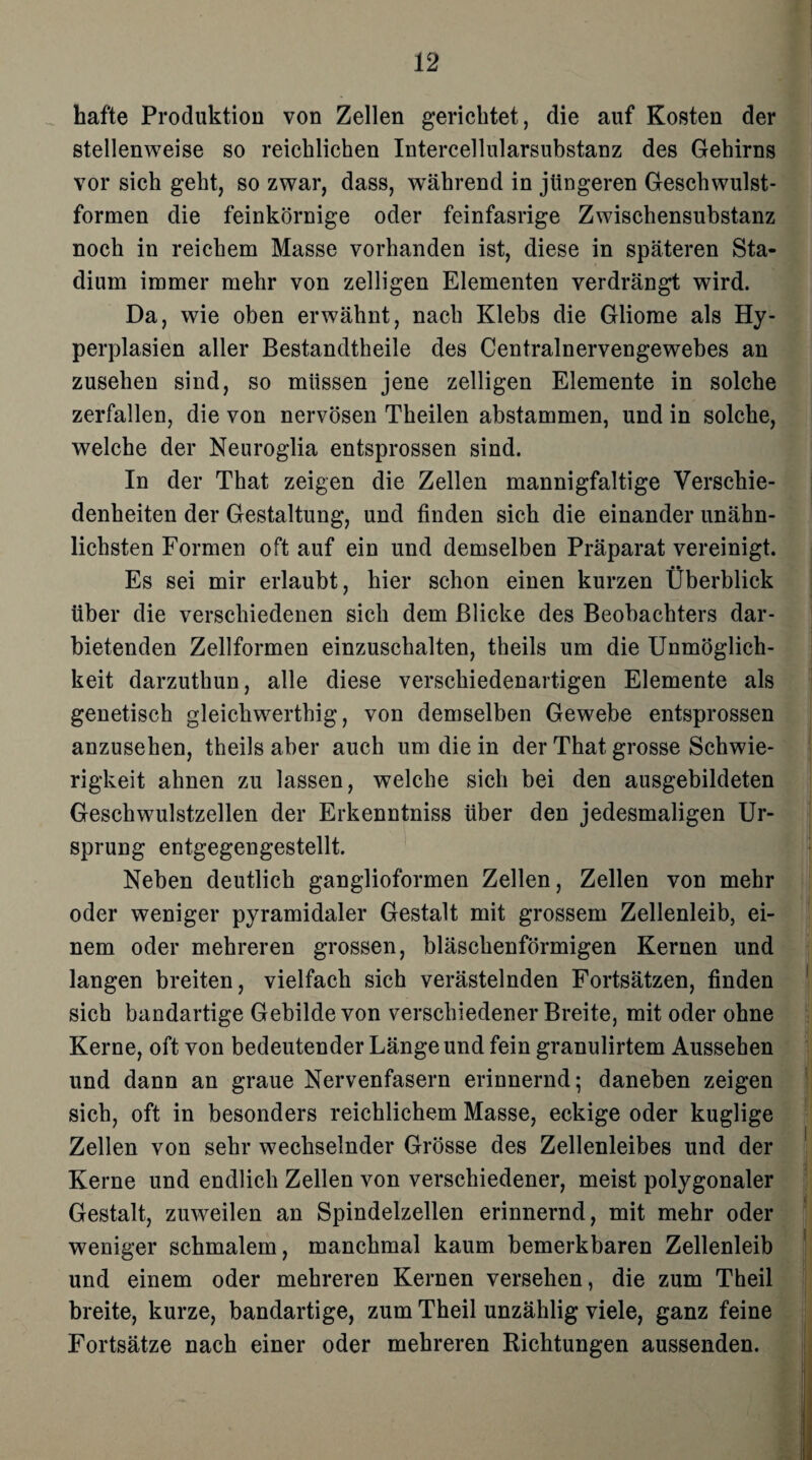 hafte Produktion von Zellen gerichtet, die auf Kosten der stellenweise so reichlichen Intercellularsubstanz des Gehirns vor sich geht, so zwar, dass, während in jüngeren Geschwulst¬ formen die feinkörnige oder feinfasrige Zwischensubstanz noch in reichem Masse vorhanden ist, diese in späteren Sta¬ dium immer mehr von zelligen Elementen verdrängt wird. Da, wie oben erwähnt, nach Klebs die Gliome als Hy¬ perplasien aller Bestandtheile des Centralnervengewebes an Zusehen sind, so müssen jene zelligen Elemente in solche zerfallen, die von nervösen Theilen abstammen, und in solche, welche der Neuroglia entsprossen sind. In der That zeigen die Zellen mannigfaltige Verschie¬ denheiten der Gestaltung, und finden sich die einander unähn¬ lichsten Formen oft auf ein und demselben Präparat vereinigt. Es sei mir erlaubt, hier schon einen kurzen Überblick über die verschiedenen sich dem Blicke des Beobachters dar¬ bietenden Zellformen einzuschalten, theils um die Unmöglich¬ keit darzuthun, alle diese verschiedenartigen Elemente als genetisch gleichwerthig, von demselben Gewebe entsprossen anzusehen, theils aber auch um die in der That grosse Schwie¬ rigkeit ahnen zu lassen, welche sich bei den ausgebildeten Geschwulstzellen der Erkenntniss über den jedesmaligen Ur¬ sprung entgegengestellt. Neben deutlich ganglioformen Zellen, Zellen von mehr oder weniger pyramidaler Gestalt mit grossem Zellenleib, ei¬ nem oder mehreren grossen, bläschenförmigen Kernen und langen breiten, vielfach sich verästelnden Fortsätzen, finden sich bandartige Gebilde von verschiedener Breite, mit oder ohne Kerne, oft von bedeutender Länge und fein granulirtem Aussehen und dann an graue Nervenfasern erinnernd; daneben zeigen sich, oft in besonders reichlichem Masse, eckige oder kuglige Zellen von sehr wechselnder Grösse des Zellenleibes und der Kerne und endlich Zellen von verschiedener, meist polygonaler Gestalt, zuweilen an Spindelzellen erinnernd, mit mehr oder weniger schmalem, manchmal kaum bemerkbaren Zellenleib und einem oder mehreren Kernen versehen, die zum Theil breite, kurze, bandartige, zum Theil unzählig viele, ganz feine Fortsätze nach einer oder mehreren Richtungen aussenden.