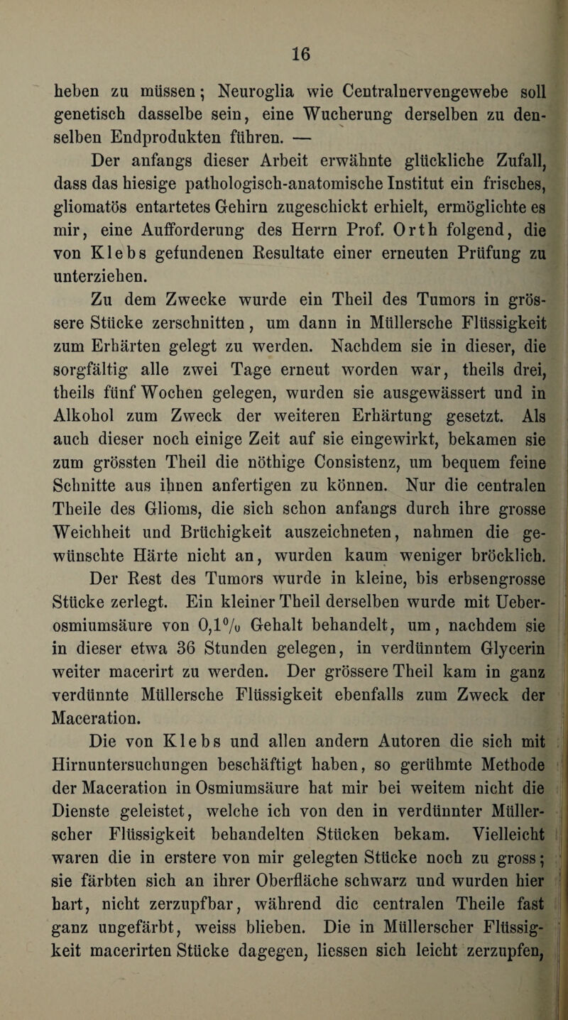 heben zu müssen; Neuroglia wie Centralnervengewebe soll genetisch dasselbe sein, eine Wucherung derselben zu den¬ selben Endprodukten führen. — Der anfangs dieser Arbeit erwähnte glückliche Zufall, dass das hiesige pathologisch-anatomische Institut ein frisches, gliomatös entartetes Gehirn zugeschickt erhielt, ermöglichte es mir, eine Aufforderung des Herrn Prof. Orth folgend, die von Klebs gefundenen Resultate einer erneuten Prüfung zu unterziehen. Zu dem Zwecke wurde ein Theil des Tumors in grös¬ sere Stücke zerschnitten, um dann in Müllersche Flüssigkeit zum Erhärten gelegt zu werden. Nachdem sie in dieser, die sorgfältig alle zwei Tage erneut worden war, theils drei, theils fünf Wochen gelegen, wurden sie ausgewässert und in Alkohol zum Zweck der weiteren Erhärtung gesetzt. Als auch dieser noch einige Zeit auf sie eingewirkt, bekamen sie zum grössten Theil die nöthige Consistenz, um bequem feine Schnitte aus ihnen anfertigen zu können. Nur die centralen Theile des Glioms, die sich schon anfangs durch ihre grosse Weichheit und Brüchigkeit auszeichneten, nahmen die ge¬ wünschte Härte nicht an, wurden kaum weniger bröcklich. Der Rest des Tumors wurde in kleine, bis erbsengrosse Stücke zerlegt. Ein kleiner Theil derselben wurde mit Ueber- osmiumsäure von 0,1% Gehalt behandelt, um, nachdem sie in dieser etwa 36 Stunden gelegen, in verdünntem Glycerin weiter macerirt zu werden. Der grössere Theil kam in ganz verdünnte Müllersche Flüssigkeit ebenfalls zum Zweck der Maceration. Die von Klebs und allen andern Autoren die sich mit Hirnuntersuchungen beschäftigt haben, so gerühmte Methode der Maceration in Osmiumsäure hat mir bei weitem nicht die Dienste geleistet, welche ich von den in verdünnter Müller¬ scher Flüssigkeit behandelten Stücken bekam. Vielleicht waren die in erstere von mir gelegten Stücke noch zu gross; sie färbten sich an ihrer Oberfläche schwarz und wurden hier hart, nicht zerzupfbar, während die centralen Theile fast ganz ungefärbt, weiss blieben. Die in Müllerscher Flüssig¬ keit macerirten Stücke dagegen, Hessen sich leicht zerzupfen,
