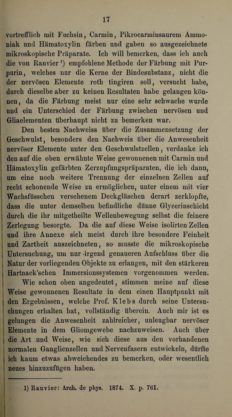 vortrefflich mit Fuchsin, Carmin, Pikrocarminsaurem Ammo¬ niak und Hämatoxylin färben und gaben so ausgezeichnete mikroskopische Präparate. Ich will bemerken, dass ich auch die von Ranvier*) empfohlene Methode der Färbung mit Pur¬ purin, welches nur die Kerne der Bindesubstanz, nicht die der nervösen Elemente roth tingiren soll, versucht habe, durch dieselbe aber zu keinen Resultaten habe gelangen kön¬ nen, da die Färbung meist nur eine sehr schwache wurde und ein Unterschied der Färbung zwischen nervösen und Gliaelementen überhaupt nicht zu bemerken war. Den besten Nachweiss über die Zusammensetzung der Geschwulst, besonders den Nachweis über die Anwesenheit nervöser Elemente unter den Geschwulstzellen, verdanke ich den auf die oben erwähnte Weise gewonnenen mit Carmin und Hämatoxylin gefärbten Zerzupfungspräparaten, die ich dann, um eine noch weitere Trennung der einzelnen Zellen auf recht schonende Weise zu ermöglichen, unter einem mit vier Wachsfüsschen versehenem Deckgläschen derart zerklopfte, dass die unter demselben befindliche dünne Glycerinschicht durch die ihr mitgetheilte Wellenbewegung selbst die feinere Zerlegung besorgte. Da die auf diese Weise isolirten Zellen und ihre Annexe sich meist durch ihre besondere Feinheit und Zartheit auszeichneten, so musste die mikroskopische Untersuchung, um nur -irgend genaueren Aufschluss über die Natur der vorliegenden Objekte zu erlangen, mit den stärkeren Hartnack’schen Immersionssystemen vorgenommen werden. Wie schon oben angedeutet, stimmen meine auf diese Weise gewonnenen Resultate in dem einen Hauptpunkt mit den Ergebnissen, welche Prof. Klebs durch seine Untersu¬ chungen erhalten hat, vollständig überein. Auch mir ist es gelungen die Anwesenheit zahlreicher, unleugbar nervöser Elemente in dem Gliomgewebe nachzuweisen. Auch über die Art ,und Weise, wie sich diese aus den vorhandenen normalen Ganglienzellen und Nervenfasern entwickeln, dürfte ich kaum etwas abweichendes zu bemerken, oder wesentlich neues hinzuzufügen haben. 1) ftanvier: Arch, de phys. 1874. X. p. 761.