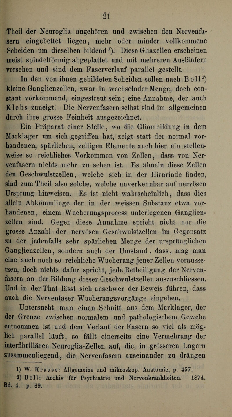 51 Theil der Neuroglia angehören und zwischen den Nervenfa- gern eingebettet liegen, mehr oder minder vollkommene Scheiden um dieselben bildend *). Diese Gliazellen erscheinen meist spindelförmig abgeplattet und mit mehreren Ausläufern versehen und sind dem Faserverlauf parallel gestellt. In den von ihnen gebildeten Scheiden sollen nach Boll2) kleine Ganglienzellen, zwar in wechselnder Menge, doch con- stant vorkommend, eingestreut sein; eine Annahme, der auch Klebs zuneigt. Die Nervenfasern selbst sind im allgemeinen durch ihre grosse Feinheit ausgezeichnet. Ein Präparat einer Stelle, wo die Gliombildung in dem Marklager um sich gegriffen hat, zeigt statt der normal vor¬ handenen, spärlichen, zelligen Elemente auch hier ein stellen¬ weise so reichliches Vorkommen von Zellen, dass von Ner¬ venfasern nichts mehr zu sehen ist. Es ähneln diese Zellen den Geschwulstzellen, welche sich in der Hirnrinde finden, sind zum Theil also solche, welche unverkennbar auf nervösen Ursprung hinweisen. Es ist nicht wahrscheinlich, dass dies allein Abkömmlinge der in der weissen Substanz etwa vor¬ handenen, einem Wucherungsprocess unterlegenen Ganglien¬ zellen sind. Gegen diese Annahme spricht nicht nur die grosse Anzahl der nervösen Geschwulstzellen im Gegensatz zu der jedenfalls sehr spärlichen Menge der ursprünglichen Ganglienzellen, sondern auch der Umstand, dass, mag man eine auch noch so reichliche Wucherung jener Zellen vorausse¬ tzen, doch nichts dafür spricht, jede Betheiligung der Nerven¬ fasern an der Bildung dieser Geschwulstzellen auszuschliessen. Und in der That lässt sich unschwer der Beweis führen, dass auch die Nervenfaser Wucherungsvorgänge eingehen. Untersucht man einen Schnitt aus dem Marklager, der der Grenze zwischen normalem und pathologischem Gewebe entnommen ist und dem Verlauf der Fasern so viel als mög¬ lich parallel läuft, so fällt einerseits eine Vermehrung der interfibrillären Neuroglia-Zellen auf, die, in grösseren Lagern zusammenliegend, die Nervenfasern auseinander zu drängen 1) W. Krause: Allgemeine und mikroskop. Anatomie, p. 457. 2) Boll: Archiv für Psychiatrie und Nervenkrankheiten. 1874.