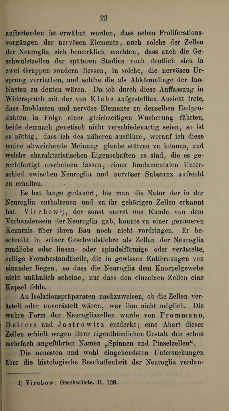 auftretenden ist erwähnt worden, dass neben Proliferations¬ vorgängen der nervösen Elemente, auch solche der Zellen der Neuroglia sich bemerklicli machten, dass auch die Ge¬ schwulstzellen der späteren Stadien noch deutlich sich in zwei Gruppen sondern Hessen, in solche, die nervösen Ur¬ sprung verriethen, und solche die als Abkömmlinge der Ino- blasten zu deuten wären. Da ich durch diese Auffassung in Widerspruch mit der von Klebs aufgestellten Ansicht trete, dass Inoblasten und nervöse Elemente zu denselben Endpro¬ dukten in Folge einer gleichzeitigen Wucherung führten, beide demnach genetisch nicht verschiedenartig seien, so ist es nöthig, dass ich des näheren ausführe, worauf ich diese meine abweichende Meinung glaube stützen zu können, und welche charakteristischen Eigenschaften es sind, die es ge¬ rechtfertigt erscheinen lassen, einen fundamentalen Unter¬ schied zwischen Neuroglia und nervöser Substanz aufrecht zu erhalten. Es hat lange gedauert, bis man die Natur der in der Neuroglia enthaltenen und zu ihr gehörigen Zellen erkannt hat. Virchow1), der sonst zuerst uns Kunde von dem Vorhandensein der Neuroglia gab, konnte zu einer genaueren Kenntnis über ihren Bau noch nicht Vordringen. Er be¬ schreibt in seiner Geschwulstlehre als Zellen der Neuroglia rundliche oder linsen- oder spindelförmige oder verästelte, zellige Formbestandtheile, die in gewissen Entfernungen von einander liegen, so dass die Neuroglia dem Knorpelgewebe nicht unähnlich scheine, nur dass den einzelnen Zellen eine Kapsel fehle. An Isolationspräparaten nachzuweisen, ob die Zellen ver¬ ästelt oder unverästelt wären, war ihm nicht möglich. Die wahre Form der Neurogliazellen wurde von Fromm ann, Deiters und Jastrowitz entdeckt; eine Abart dieser Zellen erhielt wegen ihrer eigenthümlichen Gestalt den schon mehrfach angeführten Nam'en „Spinnen und Pinselzellen“. Die neuesten und wohl eingehendsten Untersuchungen über die histologische Beschaffenheit der Neuroglia verdan- 1) Virchow: Geschwülste. II. 128.