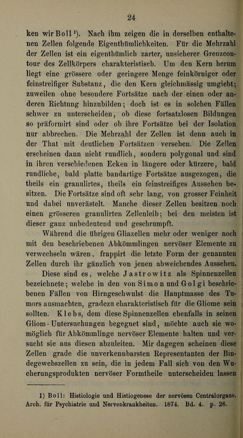 ken wirBoll1). Nach ihm zeigen die in derselben enthalte¬ nen Zellen folgende Eigentümlichkeiten. Für die Mehrzahl der Zellen ist ein eigenthümlich zarter, unsicherer Grenzcon- tour des Zellkörpers charakteristisch. Um den Kern herum liegt eine grössere oder geringere Menge feinkörniger oder feinstreifiger Substanz, die den Kern gleichmässig umgiebt; zuweilen ohne besondere Fortsätze nach der einen oder an¬ deren Richtung hinzubilden; doch ist es in solchen Fällen schwer zu unterscheiden, ob diese fortsatzlosen Bildungen so präformirt sind oder oh ihre Fortsätze bei der Isolation nur abbrechen. Die Mehrzahl der Zellen ist denn auch in der That mit deutlichen Fortsätzen versehen. Die Zellen erscheinen dann nicht rundlich, sondern polygonal und sind in ihren verschiedenen Ecken in längere oder kürzere, bald rundliche, bald platte bandartige Fortsätze ausgezogen, die theils ein granulirtes, theils ein feinstreifiges Aussehen be¬ sitzen. Die Fortsätze sind oft sehr lang, von grosser Feinheit und dabei unverästelt. Manche dieser Zellen besitzen noch einen grösseren granulirten Zellenleib; bei den meisten ist dieser ganz unbedeutend und geschrumpft. Während die übrigen Gliazellen mehr oder weniger noch mit den beschriebenen Abkömmlingen nervöser Elemente zu verwechseln wären, frappirt die letzte Form der genannten Zellen durch ihr gänzlich von jenen abweichendes Aussehen. Diese sind es, welche Jastrowitz als Spinnenzellen bezeichnete; welche in den von Simon und Gol gi beschrie¬ benen Fällen von Hirngeschwulst die Hauptmasse des Tu¬ mors ausmachten, gradezu charakteristisch für die Gliome sein sollten. K1 e b s, dem diese Spinnenzellen ebenfalls in seinen Gliom - Untersuchungen begegnet sind, möchte auch sie wo¬ möglich für Abkömmlinge nervöser Elemente halten und ver¬ sucht sie aus diesen abzuleiten. Mir dagegen scheinen diese Zellen grade die unverkennbarsten Representanten der Bin¬ degewebszellen zu sein, die in jedem Fall sich von den Wu¬ cherungsprodukten nervöser Formtheile unterscheiden lassen 1) Bo 11: Histiologie und Histiogenese der nervösen Centralorgane. Arch. für Psychiatrie und Nervenkrankheiten. 1874. Bd. 4. p. 26.