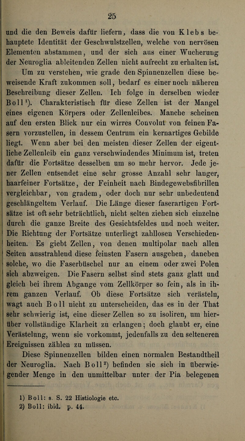 und die den Beweis dafür liefern, dass die von Klebs be¬ hauptete Identität der Geschwulstzellen, welche von nervösen Elementen abstaminen, und der sich aus einer Wucherung der Neuroglia ableitenden Zellen nicht aufrecht zu erhalten ist. Um zu verstehen, wie grade den Spinnenzellen diese be¬ weisende Kraft zukommen soll, bedarf es einer noch näheren Beschreibung dieser Zellen. Ich folge in derselben wieder Boll1). Charakteristisch für diese Zellen ist der Mangel eines eigenen Körpers oder Zellenleibes. Manche scheinen ; auf den ersten Blick nur ein wirres Convolut von feinen Fa¬ sern vorzustellen, in dessem Centrum ein kernartiges Gebilde liegt. Wenn aber bei den meisten dieser Zellen der eigent¬ liche Zellenleib ein ganz verschwindendes Minimum ist, treten dafür die Fortsätze desselben um so mehr hervor. Jede je¬ ner Zellen entsendet eine sehr grosse Anzahl sehr langer, haarfeiner Fortsätze, der Feinheit nach Bindege websfibrillen vergleichbar, von gradem, oder doch nur sehr unbedeutend geschlängeltem Verlauf. Die Länge dieser faserartigen Fort¬ sätze ist oft sehr beträchtlich, nicht selten ziehen sich einzelne durch die ganze Breite des Gesichtsfeldes und noch weiter. Die Richtung der Fortsätze unterliegt zahllosen Verschieden¬ heiten. Es giebt Zellen, von denen multipolar nach allen Seiten ausstrahlend diese feinsten Fasern ausgehen, daneben solche, wo die Faserbüschel nur an einem oder zwei Polen sich abzweigen. Die Fasern selbst sind stets ganz glatt und gleich bei ihrem Abgänge vom Zellkörper so fein, als in ih¬ rem ganzen Verlauf. Ob diese Fortsätze sich verästeln, wagt auch Boll nicht zu unterscheiden, das es in der That sehr schwierig ist, eine dieser Zellen so zu isoliren, um hier¬ über vollständige Klarheit zu erlangen; doch glaubt er, eine Verästelung, wenn sie vorkommt, jedenfalls zu den selteneren Ereignissen zählen zu müssen. Diese Spinnenzellen bilden einen normalen Bestandtheil der Neuroglia. Nach Boll2) befinden sie sich in überwie- | gender Menge in den unmittelbar unter der Pia belegenen 1) Boll: s. S. 22 Histiologie etc. 2) Boll: ibid. p. 44.