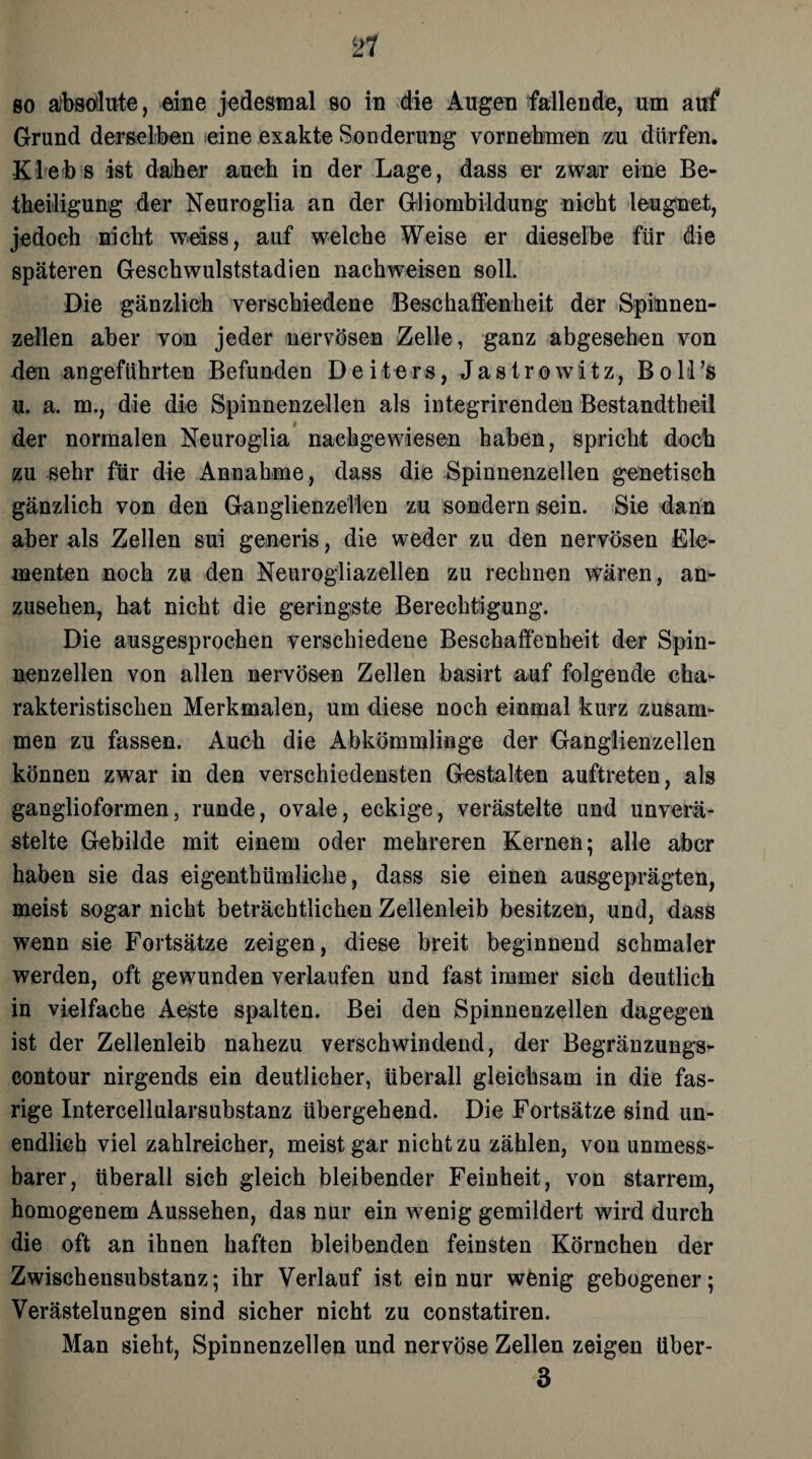 so äbsdlute, eine jedesmal so in die Augen fallende, um auf Grund derselben eine exakte Sonderung vornehmen zu dürfen. Klebs ist daher auch in der Lage, dass er zwar eine Be¬ theiligung der Neuroglia an der Gliombildung nicht leugnet, jedoch nicht weiss, auf welche Weise er dieselbe für die späteren Geschwulststadien nach weisen soll. Die gänzlich verschiedene Beschaffenheit der Spinnen¬ zellen aber von jeder nervösen Zelle, ganz abgesehen von den angeführten Befunden Deiters, Jastrowitz, BoM’s u. a. m., die die Spinnenzellen als integrirenden Bestandteil der normalen Neuroglia nachgewiesen haben, spricht doch zu sehr für die Annahme, dass die Spinnenzellen genetisch gänzlich von den Ganglienzellen zu sondern sein. Sie dann aber als Zellen sui generis, die weder zu den nervösen Ele¬ menten noch zu den Neurogliazellen zu rechnen wären, an¬ zusehen, hat nicht die geringste Berechtigung. Die ausgesprochen verschiedene Beschaffenheit der Spin¬ nenzellen von allen nervösen Zellen basirt auf folgende cha¬ rakteristischen Merkmalen, um diese noch einmal kurz zusam¬ men zu fassen. Auch die Abkömmlinge der Ganglienzellen können zwar in den verschiedensten Gestalten auftreten, als ganglioformen, runde, ovale, eckige, verästelte und unverä- stelte Gebilde mit einem oder mehreren Kernen; alle aber haben sie das eigentümliche, dass sie einen ausgeprägten, meist sogar nicht beträchtlichen Zellenleib besitzen, und, dass wenn sie Fortsätze zeigen, diese breit beginnend schmaler werden, oft gewunden verlaufen und fast immer sich deutlich in vielfache Aeste spalten. Bei den Spinnenzellen dagegen ist der Zellenleib nahezu verschwindend, der Begränzungs- contour nirgends ein deutlicher, überall gleichsam in die fas- rige Intercellularsubstanz übergehend. Die Fortsätze sind un¬ endlich viel zahlreicher, meist gar nicht zu zählen, von unmess¬ barer, überall sich gleich bleibender Feinheit, von starrem, homogenem Aussehen, das nur ein wenig gemildert wird durch die oft an ihnen haften bleibenden feinsten Körnchen der Zwischensubstanz; ihr Verlauf ist ein nur wenig gebogener; Verästelungen sind sicher nicht zu constatiren. Man sieht, Spinnenzellen und nervöse Zellen zeigen über- 3