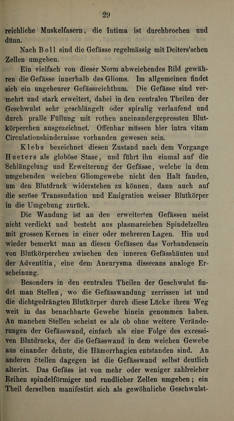 reichliche Muskelfasern, die Intima ist durchbrochen und dünn. Nach B o 11 sind die Gefässe regelmässig mit Deiters’schen Zellen umgehen. Ein vielfach von dieser Norm abweichendes Bild gewäh¬ ren die Gefässe innerhalb des Glioms. Im allgemeinen findet sich ein ungeheurer Gefässreichthum. Die Gefässe sind ver¬ mehrt und stark erweitert, dabei in den centralen Theilen der Geschwulst sehr geschlängelt oder spiralig verlaufend und durch pralle Füllung mit rothen aneinandergepressten Blut¬ körperchen ausgezeichnet. Offenbar müssen hier intra vitam Circulationshindernisse vorhanden gewesen sein. Klebs bezeichnet diesen Zustand nach dem Vorgänge Hueters als globöse Stase, und führt ihn einmal auf die Schlängelung und Erweiterung der Gefässe, welche in dem umgebenden weichen Gliomgewebe nicht den Halt fanden, um den Blutdruck widerstehen zu können, dann auch auf die seröse Transsudation und Emigration weisser Blutkörper in die Umgebung zurück. Die Wandung ist an den erweiterten Gefässen meist nicht verdickt und besteht aus plasmareichen Spindelzellen mit grossen Kernen in einer oder mehreren Lagen. Hin und wieder bemerkt man an diesen Gefässen das Vorhandensein von Blutkörperchen zwischen den inneren Gefässhäuten und der Adventitia, eine dem Aneurysma dissecans analoge Er¬ scheinung. Besonders in den centralen Theilen der Geschwulst fin¬ det man Stellen, wo die Gefässwandung zerrissen ist und die dichtgedrängten Blutkörper durch diese Lücke ihren Weg weit in das benachbarte Gewebe hinein genommen haben. An manchen Stellen scheint es als ob ohne weitere Verände¬ rungen der Gefässwand, einfach als eine Folge des excessi- ven Blutdrucks, der die Gefässwrand in dem weichen Gewebe aus einander dehnte, die Hämorrhagien entstanden sind. An anderen Stellen dagegen ist die Gefässwand selbst deutlich alterirt. Das Gefäss ist von mehr oder weniger zahlreicher Reihen spindelförmiger und rundlicher Zellen umgeben; ein Theil derselben manifestirt sich als gewöhnliche Geschwulst-