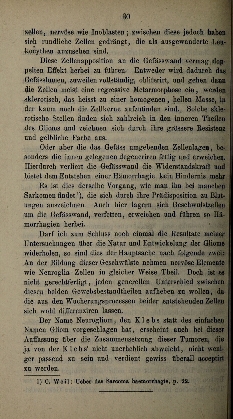 zellen, nervöse wie Inoblasten; zwischen diese jedoch haben sich rundliche Zellen gedrängt, die als ausgewanderte Leu- kocythen anzusehen sind. Diese Zellenapposition an die Gefässwand vermag dop¬ pelten Effekt herbei zu führen. Entweder wird dadurch das Gefässlumen, zuweilen vollständig, obliterirt, und gehen dann die Zellen meist eine regressive Metarmorphose ein, werden sklerotisch, das heisst zu einer homogenen, hellen Masse, in - der kaum noch die Zellkerne aufzufinden sind.. Solche skle¬ rotische Stellen finden sich zahlreich in den inneren Theilen des Glioms und zeichnen sich durch ihre grössere Resistenz und gelbliche Farbe aus. Oder aber die das Gefäss umgebenden Zellenlagen, be¬ sonders die innen gelegenen degeneriren fettig und erweichen. Hierdurch verliert die Gefässwand die Widerstandskraft und bietet dem Entstehen einer Hämorrhagie kein Hindernis mehr Es ist dies derselbe Vorgang, wie man ihn bei manchen Sarkomen findetJ), die sich durch ihre Prädisposition zu Blut¬ ungen auszeichnen. Auch hier lagern sich Geschwulstzellen um die Gefässwand, verfetten, erweichen und führen so Hä- £ morrhagien herbei. Darf ich zum Schluss noch einmal die Resultate meiner Untersuchungen über die Natur und Entwickelung der Gliome widerholen, so sind dies der Hauptsache nach folgende zwei: An der Bildung dieser Geschwülste nehmen nervöse Elemente ! wie Neuroglia - Zellen in gleicher Weise Theil. Doch ist es nicht gerechtfertigt, jeden generellen Unterschied zwischen , diesen beiden Gewebsbestandtheilen aufheben zu wollen, da die aus den Wucherungsprocessen beider entstehenden Zellen sich wohl differenziren lassen. Der Name Neurogliom, den K1 e b s statt des einfachen Namen Gliom vorgeschlagen hat, erscheint auch bei dieser Auffassung über die Zusammensetzung dieser Tumoren, die ja von der Klebs’ nicht unerheblich abweicht, nicht weni¬ ger passend zu sein und verdient gewiss überall acceptirt zu werden. 1) C. Weil: Ueber das Sarcoma haemorrhagie, p. 22.