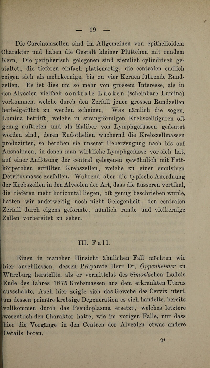 / Die Carcinomzellen sind im Allgemeinen von epithelioidem Charakter und haben die Gestalt kleiner Plättchen mit rundem Kern. Die peripherisch gelegenen sind ziemlich cylindrisch ge¬ staltet, die tieferen einfach plattenartig, die centralen endlich zeigen sich als mehrkernige, bis zu vier Kernen führende Kund¬ zellen. Es ist dies um so mehr von grossem Interesse, als in den Alveolen vielfach centrale Lücken (scheinbare Lumina) Vorkommen, welche durch den Zerfall jener grossen Kundzellen herbeigeführt zu werden scheinen. Was nämlich die sogen. Lumina betrifft, welche in strangförmigen Krebszellfiguren oft genug auftreten und als Kaliber von Lymphgefässen gedeutet worden sind, deren Endothelien wuchernd die Krebszellmassen produzirten, so beruhen sie unserer Ueberzeugung nach bis auf Ausnahmen, in denen man wirkliche Lymphgefässe vor sich hat, auf einer Auflösung der central gelegenen gewöhnlich mit Fett¬ körperchen erfüllten Krebszellen, welche zu einer emulsiven Detritusmasse zerfallen. Während aber die typische Anordnung der Krebszellen in den Alveolen der Art, dass die äusseren vertikal, die tieferen mehr horizontal liegen, oft genug beschrieben wurde, hatten wir anderweitig noch nicht Gelegenheit, den centralen Zerfall durch eigens geformte, nämlich runde und vielkernige Zellen vorbereitet zu sehen. III. Fall. Einen in mancher Hinsicht ähnlichen Fall möchten wir hier anscliliessen, dessen Präparate Herr Dr. Oppenheimer zu Wtirzburg herstellte, als er vermittelst des Simon1 sehen Löffels ;;Ende des Jahres 1875 Krebsmassen aus dem. erkrankten Uterus ausschabte. Auch hier zeigte sich das Gewebe des Cervix uteri, um dessen primäre krebsige Degeneration es sich handelte, bereits vollkommen durch das Pseudoplasma ersetzt, welches letztere |wesentlich den Charakter hatte, wie im vorigen Falle, nur dass hier die Vorgänge in den Centren der Alveolen etwas andere (Details boten. 2*