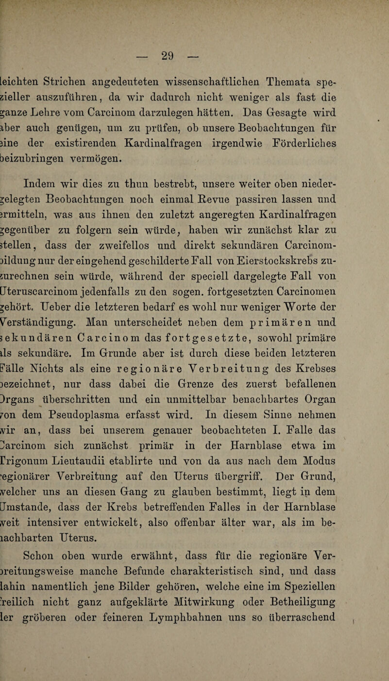 [eichten Strichen angedenteten wissenschaftlichen Themata spe¬ zieller auszuführen, da wir dadurch nicht weniger als fast die stanze Lehre vom Carcinom darzulegen hätten. Das Gesagte wird aber auch genügen, um zu prüfen, ob unsere Beobachtungen für une der existirenden Kardinalfragen irgendwie Förderliches beizubringen vermögen. Indem wir dies zu thun bestrebt, unsere weiter oben nieder- belegten Beobachtungen noch einmal Revue passiren lassen und Drmitteln, was aus ihnen den zuletzt angeregten Kardinalfragen gegenüber zu folgern sein würde; haben wir zunächst klar zu stellen, dass der zweifellos und direkt sekundären Carcinom- düdüng nur der eingehend geschilderte Fall von Eierstockskrebs zu¬ zurechnen sein würde, während der speciell dargelegte Fall von Uteruscarcinom jedenfalls zu den sogen, fortgesetzten Carcinomen gehört, TJeber die letzteren bedarf es wohl nur weniger Worte der Verständigung. Man unterscheidet neben dem primären und sekundären Carcinom das fortgesetzte, sowohl primäre ils sekundäre. Im Grunde aber ist durch diese beiden letzteren Fälle Nichts als eine regionäre Verbreitung des Krebses Dezeichnet, nur dass dabei die Grenze des zuerst befallenen Irgans überschritten und ein unmittelbar benachbartes Organ ?on dem Pseudoplasma erfasst wird. In diesem Sinne nehmen vir an, dass bei unserem genauer beobachteten I. Falle das Farcinom sich zunächst primär in der Harnblase etwa im Frigonum Lieutaudii etablirte und von da aus nach dem Modus ’egionärer Verbreitung auf den Uterus Übergriff. Der Grund, velcher uns an diesen Gang zu glauben bestimmt, liegt in dem Umstande, dass der Krebs betreffenden Falles in der Harnblase veit intensiver entwickelt, also offenbar älter war, als im be- lachbarten Uterus. Schon oben wurde erwähnt, dass für die regionäre Ver- Dreitungsweise manche Befunde charakteristisch sind, und dass lahin namentlich jene Bilder gehören, welche eine im Speziellen ’reilich nicht ganz aufgeklärte Mitwirkung oder Betheiligung ler gröberen oder feineren Lymphbahnen uns so überraschend