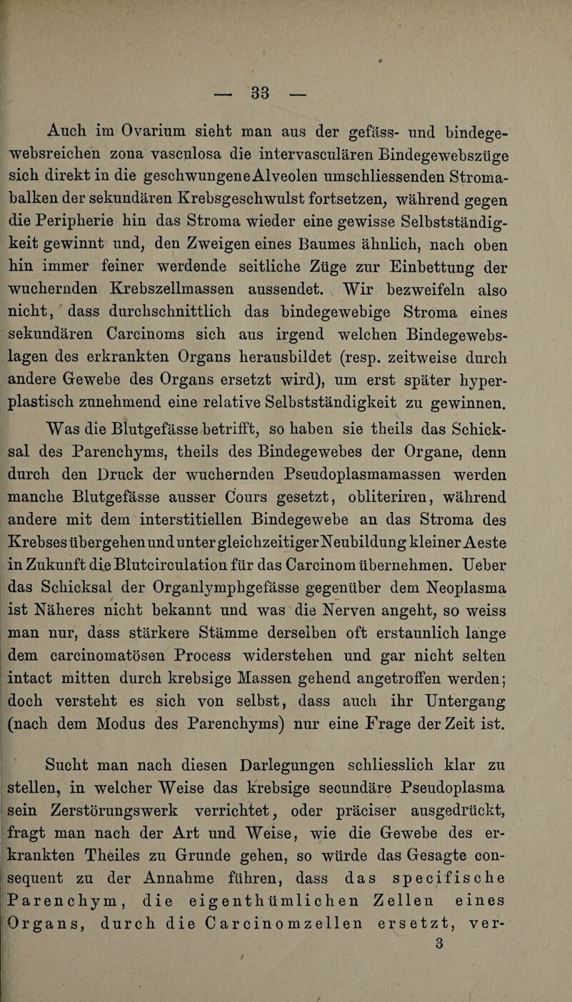 Auch im Ovarium sieht man aus der gefäss- und bindege- websreichen zona vasculosa die intervasculären Bindegewebszüge sich direkt in die geschwungene Alveolen umschliessenden Stroma¬ balken der sekundären Krebsgeschwulst fortsetzen, während gegen die Peripherie hin das Stroma wieder eine gewisse Selbstständig¬ keit gewinnt und, den Zweigen eines Baumes ähnlich, nach oben hin immer feiner werdende seitliche Züge zur Einbettung der wuchernden Krebszellmassen aussendet. Wir bezweifeln also nicht, dass durchschnittlich das bindegewebige Stroma eines sekundären Carcinoms sich aus irgend welchen Bindegewebs- lagen des erkrankten Organs herausbildet (resp. zeitweise durch andere Gewebe des Organs ersetzt wird), um erst später hyper¬ plastisch zunehmend eine relative Selbstständigkeit zu gewinnen. Was die Blutgefässe betrifft, so haben sie theils das Schick¬ sal des Parenchyms, theils des Bindegewebes der Organe, denn durch den Druck der wuchernden Pseudoplasmamassen werden manche Blutgefässe ausser Cours gesetzt, obliteriren, während andere mit dem interstitiellen Bindegewebe an das Stroma des Krebses übergehen und unter gleichzeitiger Neubildung kleiner Aeste in Zukunft die Blutcirculation für das Carcinom übernehmen. Ueber das Schicksal der Organlymphgefässe gegenüber dem Neoplasma ist Näheres nicht bekannt und was die Nerven angeht, so weiss man nur, dass stärkere Stämme derselben oft erstaunlich lange dem carcinomatösen Process widerstehen und gar nicht selten intact mitten durch krebsige Massen gehend angetroffen werden; doch versteht es sich von selbst, dass auch ihr Untergang (nach dem Modus des Parenchyms) nur eine Frage der Zeit ist. Sucht man nach diesen Darlegungen schliesslich klar zu stellen, in welcher Weise das krebsige secundäre Pseudoplasma sein Zerstörungswerk verrichtet, oder präciser ausgedrückt, fragt man nach der Art und Weise, wie die Gewebe des er¬ krankten Theiles zu Grunde gehen, so würde das Gesagte con- sequent zu der Annahme führen, dass das spec^fische Parenchym, die eigentümlichen Zellen eines Organs, durch die Carcinomzellen ersetzt, ver- 3