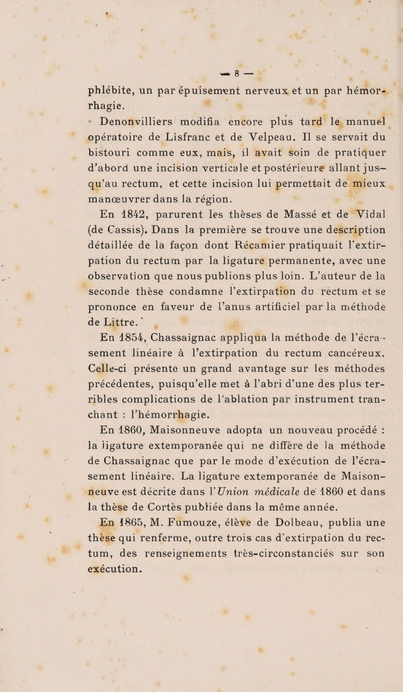 phlébite, un par épuisement nerveux et un par hémor¬ rhagie. Denonvilliers modifia encore plus tard le manuel opératoire de Lisfranc et de Velpeau. Il se servait du bistouri comme eux, mais, il avait soin de pratiquer d'abord une incision verticale et postérieure allant jus¬ qu’au rectum, et cette incision lui permettait de mieux manœuvrer dans la région. En 1842, parurent les thèses de Massé et de Vidal (de Cassis). Dans la première se trouve une description détaillée de la façon dont Récamier pratiquait l’extir¬ pation du rectum par la ligature permanente, avec une observation que nous publions plus loin. L’auteur de la seconde thèse condamne l’extirpation du rectum et se prononce en faveur de l’anus artificiel par la méthode de Littré. * En 1854, Chassaignac appliqua la méthode de l'écra¬ sement linéaire à l’extirpation du rectum cancéreux. Celle-ci présente un grand avantage sur les méthodes précédentes, puisqu’elle met à l’abri d’une des plus ter¬ ribles complications de l’ablation par instrument tran¬ chant : l’hémorrhagie. En 1860, Maisonneuve adopta un nouveau procédé : la ligature extemporanée qui ne diffère de la méthode de Chassaignac que par le mode d’exécution de l’écra¬ sement linéaire. La ligature extemporanée de Maison¬ neuve est décrite dans Y Union médicale dé 1860 et dans la thèse de Cortès publiée dans la même année. En 1865, M. Fumouze, élève de Dolbeau, publia une thèse qui renferme, outre trois cas d’extirpation du rec¬ tum, des renseignements très-circonstanciés sur son exécution.