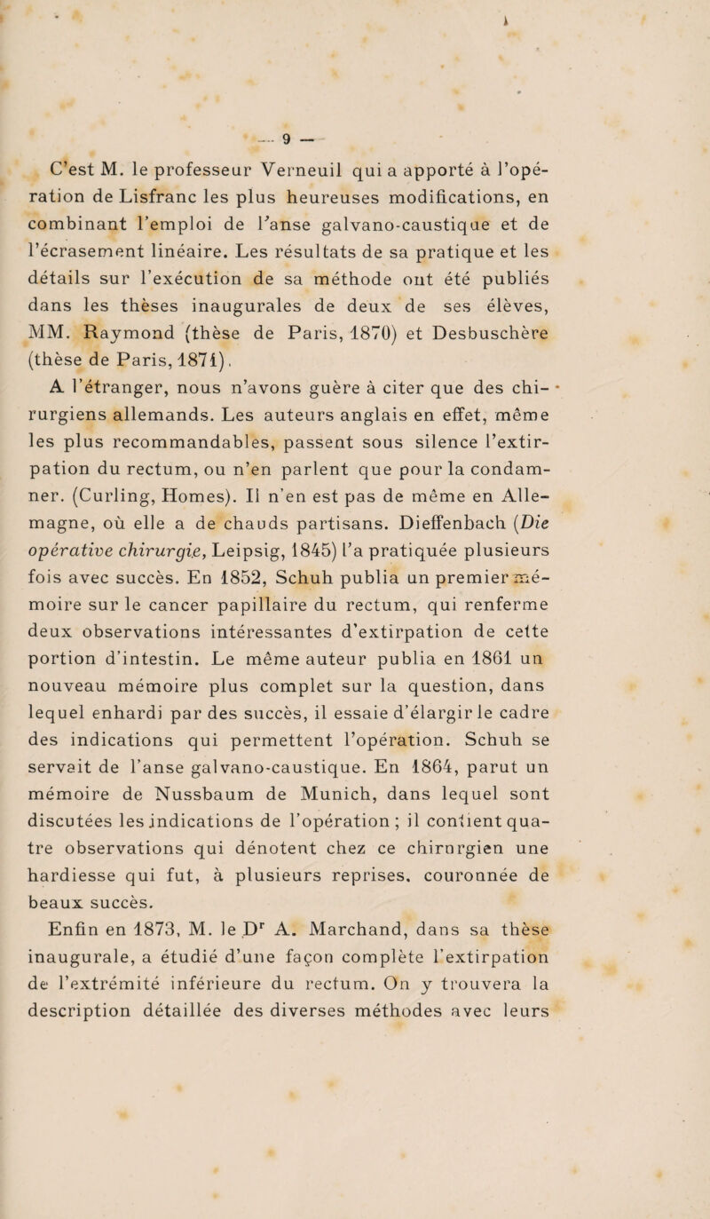 i - - 9 — C’est M. le professeur Verneuil qui a apporté à l’opé¬ ration de Lisfranc les plus heureuses modifications, en combinant remploi de hanse galvano-caustique et de l’écrasement linéaire. Les résultats de sa pratique et les détails sur l’exécution de sa méthode ont été publiés dans les thèses inaugurales de deux de ses élèves, MM. Raymond (thèse de Paris, 1870) et Desbuschère (thèse de Paris, 1871). A l’étranger, nous n’avons guère à citer que des chi- • rurgiens allemands. Les auteurs anglais en effet, même les plus recommandables, passent sous silence l’extir¬ pation du rectum, ou n’en parlent que pour la condam¬ ner. (Curling, Homes). Il n’en est pas de même en Alle¬ magne, où elle a de chauds partisans. Dieffenbach (Die opérative chirurgie, Leipsig, 1845) l’a pratiquée plusieurs fois avec succès. En 1852, Schuh publia un premier mé¬ moire sur le cancer papillaire du rectum, qui renferme deux observations intéressantes d’extirpation de cette portion d’intestin. Le même auteur publia en 1861 un nouveau mémoire plus complet sur la question, dans lequel enhardi par des succès, il essaie d’élargir le cadre des indications qui permettent l’opération. Schuh se servait de l’anse galvano-caustique. En 1864, parut un mémoire de Nussbaum de Munich, dans lequel sont discutées les indications de l’opération; il contient qua¬ tre observations qui dénotent chez ce chirurgien une hardiesse qui fut, à plusieurs reprises, couronnée de beaux succès. Enfin en 1873, M. le Dr A. Marchand, dans sa thèse inaugurale, a étudié d’une façon complète l’extirpation de l’extrémité inférieure du rectum. On y trouvera la description détaillée des diverses méthodes avec leurs