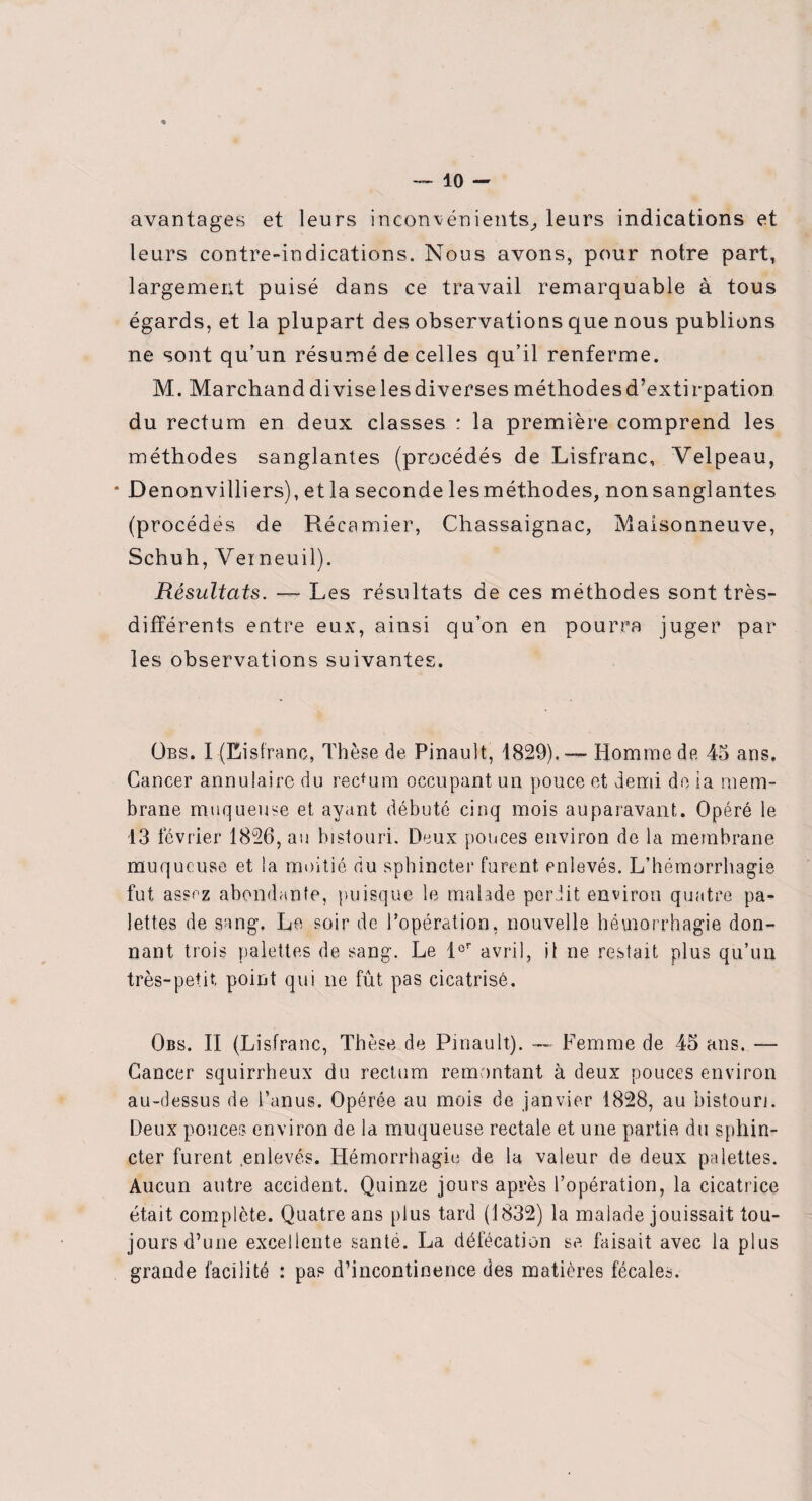 avantages et leurs inconvénients, leurs indications et leurs contre-indications. Nous avons, pour notre part, largement puisé dans ce travail remarquable à tous égards, et la plupart des observations que nous publions ne sont qu’un résumé de celles qu’il renferme. M. Marchanddiviselesdiversesméthodesd’extirpation du rectum en deux classes : la première comprend les méthodes sanglantes (procédés de Lisfranc, Velpeau, • D enonvilliers), et la seconde lesméthodes, nonsanglantes (procèdes de Récamier, Chassaignac, Maisonneuve, Schuh, Verneuil). Résultats. — Les résultats de ces méthodes sont très- différents entre eux, ainsi qu’on en pourra juger par les observations suivantes. Übs. I (Eisfranc, Thèse de Pinault, 1829),— Homme de 45 ans. Cancer annulaire du rectum occupant un pouce et demi de la mem¬ brane muqueuse et ayant débuté cinq mois auparavant. Opéré le 13 février 1826, au bistouri. Deux ponces environ de la membrane muqueuse et la moitié du sphincter furent enlevés. L’hémorrhagie fut assez abondante, puisque le malade perJit environ quatre pa¬ lettes de sang. Le soir de l'opération, nouvelle hémorrhagie don¬ nant trois palettes de sang. Le 1er avril, il ne restait plus qu’un très-petit, point qui ne fût pas cicatrisé. Obs. Il (Lisfranc, Thèse de Pinault). — Femme de 45 ans. — Cancer squirrheux du rectum remontant à deux pouces environ au-dessus de l’anus. Opérée au mois de janvier 1828, au bistouri. Deux pouces environ de la muqueuse rectale et une partie du sphin¬ cter furent .enlevés. Hémorrhagie de la valeur de deux palettes. Aucun autre accident. Quinze jours après l’opération, la cicatrice était complète. Quatre ans plus tard (1832) la malade jouissait tou¬ jours d’une excellente santé. La défécation se faisait avec la plus grande facilité : pas d’incontinence des matières fécales.