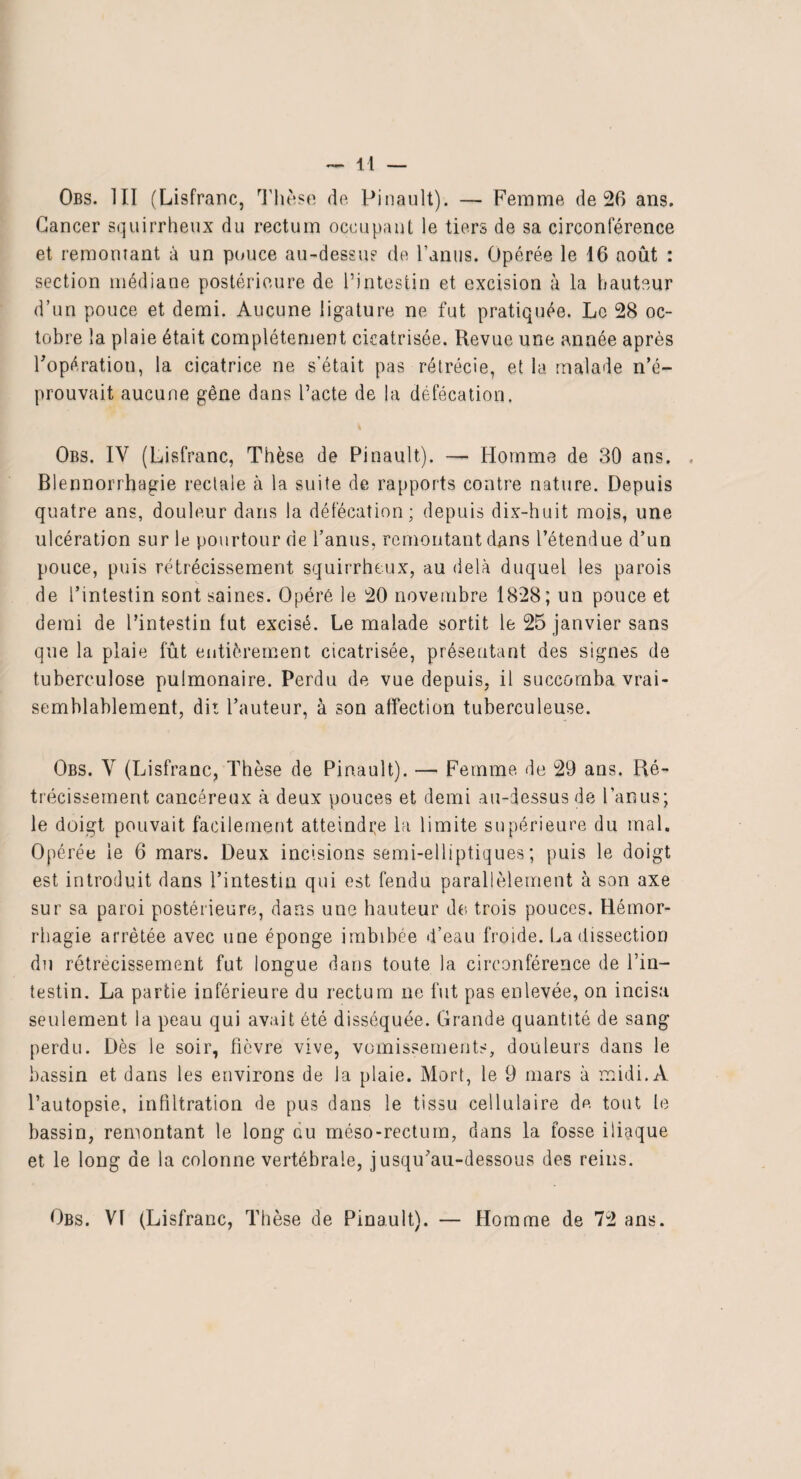 Obs. III (Lisfranc, Thèse do. Pinault). — Femme de 26 ans. Cancer squirrheux du rectum occupant le tiers de sa circonférence et remontant à un pouce au-dessus de l’anus. Opérée le 16 août : section médiane postérieure de l’intestin et excision à la hauteur d’un pouce et demi. Aucune ligature ne fut pratiquée. Le 28 oc¬ tobre la plaie était complètement cicatrisée. Revue une année après l'opération, la cicatrice ne s’était pas rétrécie, et la malade n’é¬ prouvait aucune gêne dans l’acte de la défécation, Obs. IV (Lisfranc, Thèse de Pinault). — Homme de 30 ans. . Blennorrhagie rectale à la suite de rapports contre nature. Depuis quatre ans, douleur dans la défécation; depuis dix-huit mois, une ulcération sur le pourtour de l’anus, remontant dans l’étendue d’un pouce, puis rétrécissement squirrheux, au delà duquel les parois de l’intestin sont saines. Opéré le 20 novembre 1828; un pouce et demi de l’intestin tut excisé. Le malade sortit le 25 janvier sans que la plaie fût entièrement cicatrisée, présentant des signes de tuberculose pulmonaire. Perdu de vue depuis, il succomba vrai¬ semblablement, dit l’auteur, à son affection tuberculeuse. Obs. V (Lisfranc, Thèse de Pinault). — Femme de 29 ans. Ré¬ trécissement cancéreux à deux pouces et demi au-dessus de l’anus; le doigt pouvait facilement atteindre la limite supérieure du mal. Opérée le 6 mars. Deux incisions semi-elliptiques; puis le doigt est introduit dans l’intestin qui est fendu parallèlement à son axe sur sa paroi postérieure, dans une hauteur de trois pouces. Hémor¬ rhagie arrêtée avec une éponge imbibée d’eau froide. La dissection du rétrécissement fut longue dans toute la circonférence de l’in¬ testin. La partie inférieure du rectum ne fut pas enlevée, on incisa seulement la peau qui avait été disséquée. Grande quantité de sang perdu. Dès le soir, fièvre vive, vomissements, douleurs dans le bassin et dans les environs de la plaie. Mort, le 9 mars à midi. A l’autopsie, infiltration de pus dans le tissu cellulaire de tout le bassin, remontant le long au méso-rectum, dans la fosse iliaque et le long de la colonne vertébrale, jusqu'au-dessous des reins. Obs. VI (Lisfranc, Thèse de Pinault). Homme de 72 ans.