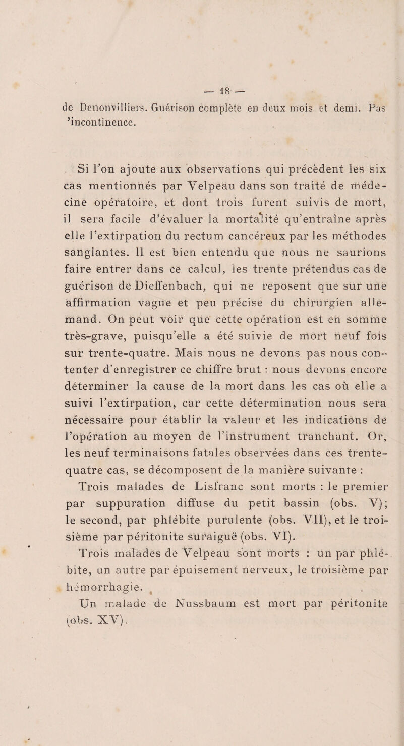 de Denonvilliers. Guérison complète en deux mois et demi. Pas incontinence. Si Pon ajoute aux observations qui précèdent les six cas mentionnés par Velpeau dans son traité de méde¬ cine opératoire, et dont trois furent suivis de mort, il sera facile d’évaluer la mortalité qu’entraîne après elle l’extirpation du rectum cancéreux par les méthodes sanglantes. 11 est bien entendu que nous ne saurions faire entrer dans ce calcul, les trente prétendus cas de guérison de Dieffenbach, qui ne reposent que sur une affirmation vague et peu précise du chirurgien alle¬ mand. On peut voir que cette opération est en somme très-grave, puisqu’elle a été suivie de mort neuf fois sur trente-quatre. Mais nous ne devons pas nous con¬ tenter d’enregistrer ce chiffre brut : nous devons encore déterminer 1a. cause de la mort dans les cas où elle a suivi Pextirpation, car cette détermination nous sera nécessaire pour établir la valeur et les indications de l’opération au moyen de l’instrument tranchant. Or, les neuf terminaisons fatales observées dans ces trente- quatre cas, se décomposent de la manière suivante : Trois malades de Lisfranc sont morts : le premier par suppuration diffuse du petit bassin (obs. V); le second, par phlébite purulente (obs. VII), et le troi¬ sième par péritonite suraiguë (obs. VI). Trois malades de Velpeau sont morts : un par phlé-, bite, un autre par épuisement nerveux, le troisième par hémorrhagie. Un malade de Nussbaum est mort par péritonite (obs. XV) . i