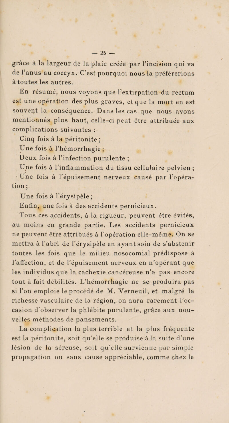 grâce à la largeur de la plaie créée par l’incision qui va de l’anus au coccyx. C’est pourquoi nous la préférerions à toutes les autres. En résumé, nous voyons que l’extirpation du rectum est une opération des plus graves, et que la mort en est souvent la conséquence. Dans les cas que nous avons mentionnés plus haut, celle-ci peut être attribuée aux complications suivantes : Cinq fois à la péritonite ; Une fois à l’hémorrhagie; Deux fois à l’infection purulente ; Une fois à l’inflammation du tissu cellulaire pelvien ; Une fois à l’épuisement nerveux causé par l’opéra¬ tion ; Une fois à l’érysipèle; Enfin, une fois à des accidents pernicieux. Tous ce s accidents, à la rigueur, peuvent être évités, au moins en grande partie. Les accidents pernicieux ne peuvent être attribués à l’opération elle-même. On se mettra à l’abri de l’érysipèle en ayant soin de s’abstenir toutes les fois que le milieu nosocomial prédispose à l’affection, et de l’épuisement nerveux en n’opérant que les individus que la cachexie cancéreuse n’a pas encore tout à fait débilités. L’hémorrhagie ne se produira pas si l’on emploie le procédé de M. Verneuiî, et malgré la richesse vasculaire de la région, on aura rarement l’oc¬ casion d’observer la phlébite purulente, grâce aux nou¬ velles méthodes de pansements. La complication la plus terrible et la plus fréquente est la péritonite, soit qu'elle se produise à la suite d’une lésion de la séreuse, soit qu’elle survienne par simple propagation ou sans cause appréciable, comme chez le