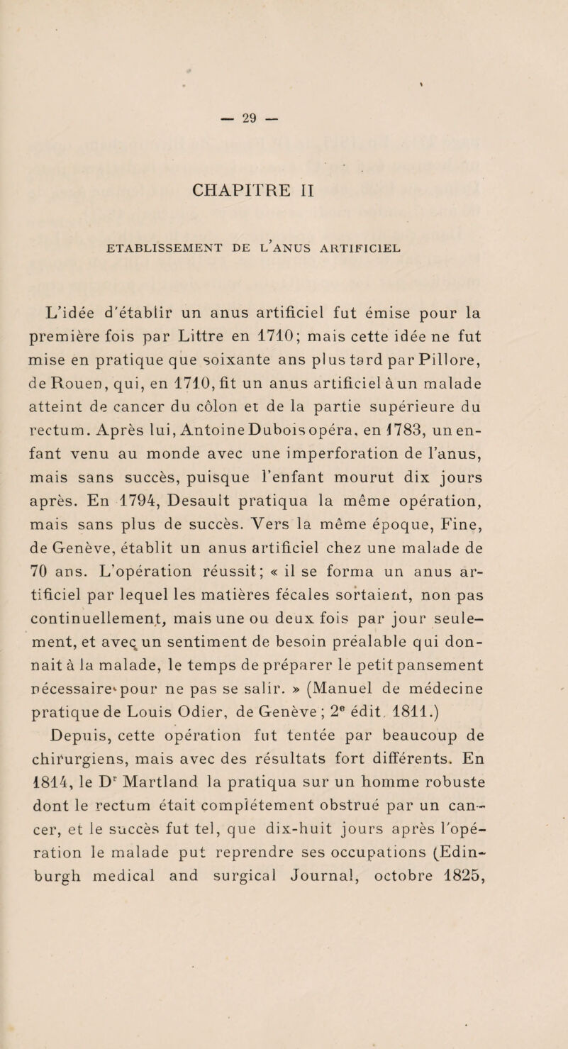 CHAPITRE II ETABLISSEMENT DE L ANUS ARTIFICIEL L’idée d'établir un anus artificiel fut émise pour la première fois par Littré en 1710; mais cette idée ne fut mise en pratique que soixante ans plus tard par Pillore, de Rouen, qui, en 1710, fit un anus artificiel àun malade atteint de cancer du côlon et de la partie supérieure du rectum. Après lui, Antoine Dubois opéra, en 1783, un en¬ fant venu au monde avec une imperforation de l’anus, mais sans succès, puisque l’enfant mourut dix jours après. En 1794, Desault pratiqua la même opération, mais sans plus de succès. Vers la même époque, Fine, de Genève, établit un anus artificiel chez une malade de 70 ans. L’opération réussit; « il se forma un anus ar¬ tificiel par lequel les matières fécales sortaient, non pas continuellement, mais une ou deux fois par jour seule¬ ment, et avec un sentiment de besoin préalable qui don¬ nait à la malade, le temps de préparer le petit pansement nécessaire*pour ne pas se salir. » (Manuel de médecine pratique de Louis Odier, de Genève ; 2e édit. 1811.) Depuis, cette opération fut tentée par beaucoup de chirurgiens, mais avec des résultats fort différents. En 1814, le D1' Martland la pratiqua sur un homme robuste dont le rectum était complètement obstrué par un can¬ cer, et le succès fut tel, que dix-huit jours après l'opé¬ ration le malade put reprendre ses occupations (Edin- burgh medical and surgical Journal, octobre 1825,