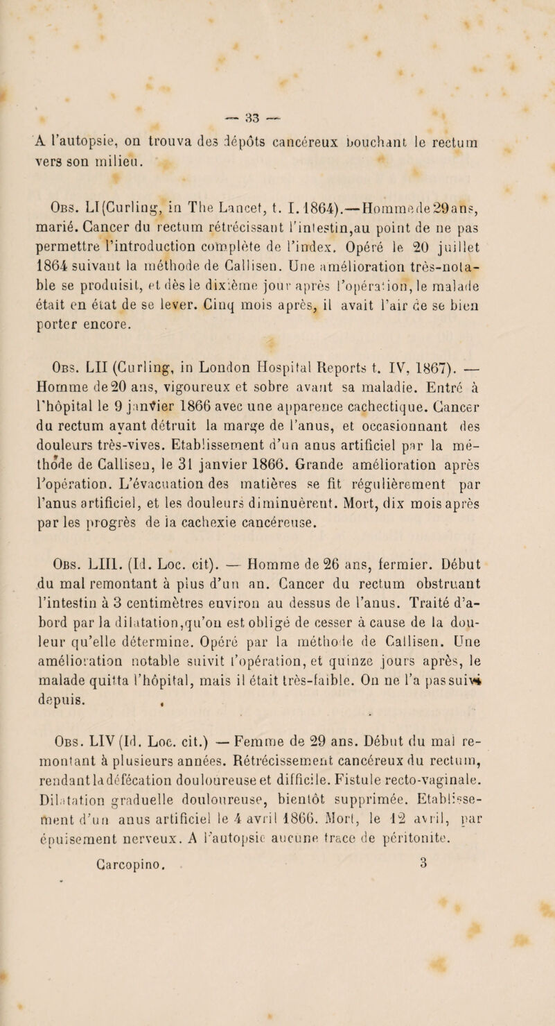 A l’autopsie, on trouva des dépôts cancéreux bouchant le rectum vers son milieu. Obs. LI(Curling, in The Lancet, t. 1.1864).—Hommede29ah's, marié. Cancer du rectum rétrécissant l'intestin,au point de ne pas permettre l’introduction complète de l’index. Opéré le 20 juillet 1864 suivant la méthode de Callisen. Une amélioration très-nota¬ ble se produisit, et dès le dixième jour après l’opérât ion, le malade était en état de se lever. Cinq mois après, il avait l’air de se bien porter encore. Obs. LU (Curling, in London Hospital Reports t. IV, 1867). — Homme de20 ans, vigoureux et sobre avant sa maladie. Entré à l’hôpital le 9 janvier 1866 avec une apparence cachectique. Cancer du rectum ayant détruit la marge de l’anus, et occasionnant des douleurs très-vives. Etablissement d’un anus artificiel par la mé- thode de Callisen, le 31 janvier 1866. Grande amélioration après l'opération. L’évacuation des matières se fit régulièrement par l’anus artificiel, et les douleurs diminuèrent. Mort, dix mois après par les progrès de la cachexie cancéreuse. Obs. LUI. (Id. Loc. cit). — Homme de 26 ans, fermier. Début du mai remontant à plus d’un an. Cancer du rectum obstruant l’intestin à 3 centimètres environ au dessus de l’anus. Traité d’a¬ bord par la dilatation,qu’on est obligé de cesser à cause de la dou¬ leur qu’elle détermine. Opéré par la méthode de Callisen. Une amélioration notable suivit l’opération, et quinze jours après, le malade quitta l’hôpital, mais il était très-faible. On ne l’a pas suivi depuis. , Obs. LIV (Id. Loc. cit.) — Femme de 29 ans. Début du mal re¬ montant à plusieurs années. Rétrécisseinerit cancéreux du rectum, rendant ladéfécation douloureuse et difficile. Fistule recto-vaginale. Dilatation graduelle douloureuse, bientôt supprimée. Etablisse¬ ment d’un anus artificiel le 4 avril 1866. Mort, le 12 avril, par épuisement nerveux. A l’autopsie aucune trace de péritonite. Carcopino. 3