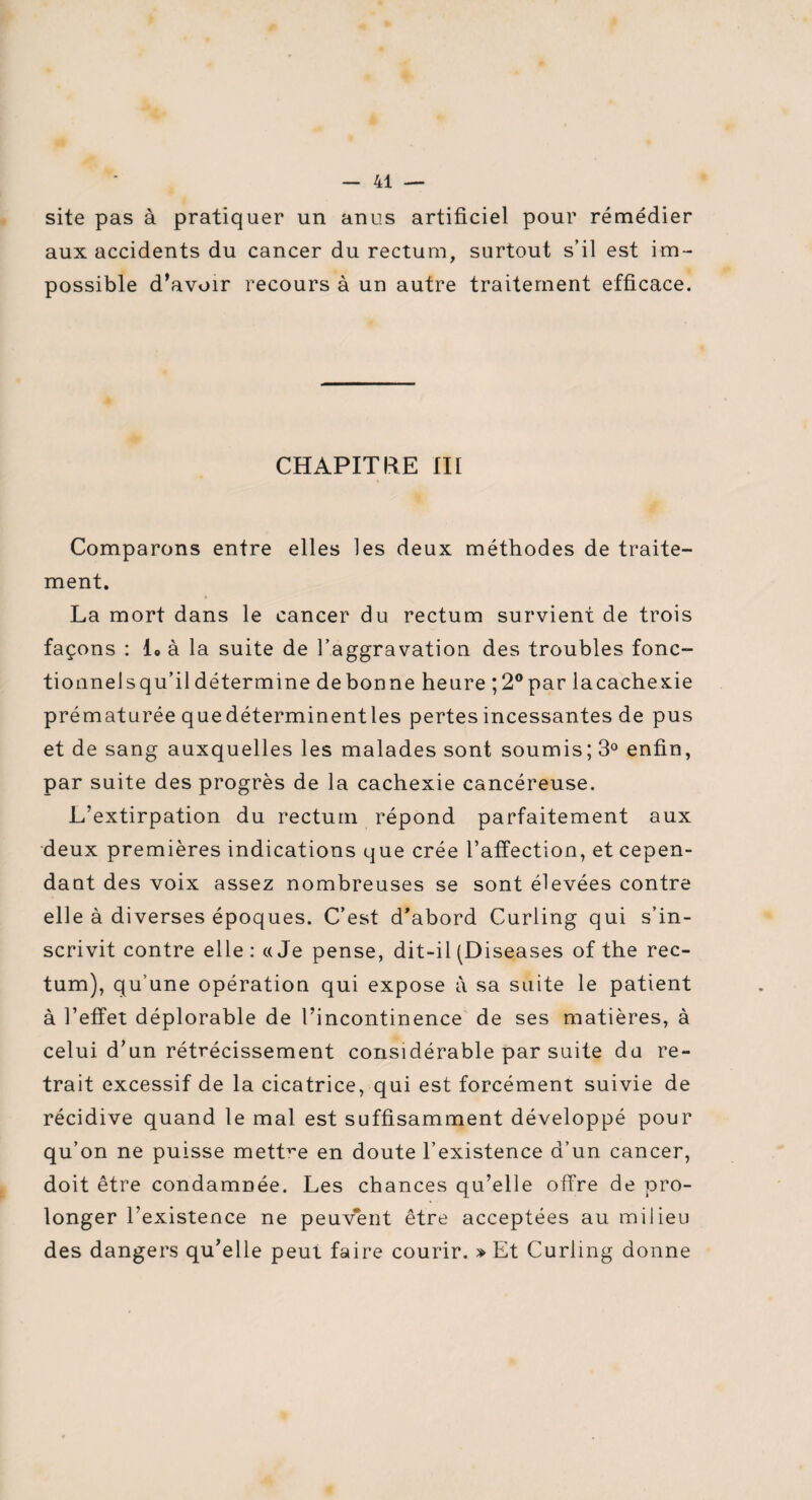 site pas à pratiquer un anus artificiel pour remédier aux accidents du cancer du rectum, surtout s’il est im¬ possible d’avoir recours à un autre traitement efficace. CHAPITRE III « Comparons entre elles les deux méthodes de traite¬ ment. La mort dans le cancer du rectum survient de trois façons : L à la suite de l’aggravation des troubles fonc¬ tionnel s qu’il détermine de bonne heure ;2°par la cachexie prématurée quedéterminentles pertes incessantes de pus et de sang auxquelles les malades sont soumis; 3° enfin, par suite des progrès de la cachexie cancéreuse. L’extirpation du rectum répond parfaitement aux deux premières indications que crée l’affection, et cepen¬ dant des voix assez nombreuses se sont élevées contre elle à diverses époques. C’est d’abord Curling qui s’in¬ scrivit contre elle : a Je pense, dit-il (Diseases of the rec¬ tum), qu’une opération qui expose a sa suite le patient à l’effet déplorable de l’incontinence de ses matières, à celui d’un rétrécissement considérable par suite du re¬ trait excessif de la cicatrice, qui est forcément suivie de récidive quand le mal est suffisamment développé pour qu’on ne puisse mettre en doute l’existence d’un cancer, doit être condamnée. Les chances qu’elle offre de pro¬ longer l’existence ne peuvent être acceptées au milieu des dangers qu’elle peut faire courir. » Et Curling donne