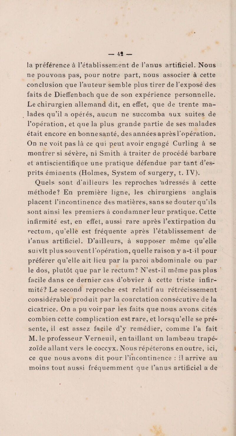 — 4Î — la préférence à l’établissement de l’anus artificiel. Nous ne pouvons pas, pour notre part, nous associer à cette conclusion que l’auteur semble plus tirer de l’exposé des faits de Dieffenbach que de son expérience personnelle. Le chirurgien allemand dit, en effet, que de trente ma¬ lades qu’il a opérés, aucun ne succomba aux suites de l’opération, et que la plus grande partie de ses malades était encore en bonne santé, des années aprèsl’opération. On ne voit pas là ce qui peut avoir engagé Curling à se montrer si sévère, ni Smith à traiter de procédé barbare et antiscientifique une pratique défendue par tant d’es¬ prits éminents (Holmes, System of surgery, t. IV). Quels sont d’ailleurs les reproches 'adressés à cette méthode? En première ligne, les chirurgiens anglais placent l’incontinence des matières, sans se douter qu’ils sont ainsi les premiers à condamner leur pratique. Cette infirmité est, en effet, aussi rare après l’extirpation du rectum, qu’elle est fréquente après l’établissement de i anus artificiel. D’ailleurs, à supposer même qu’elle suivît plus souvent l’opération, quelle raison y a-t-il pour préférer qu’elle ait lieu par la paroi abdominale ou par le dos, plutôt que par le rectum? N’est-il même pas plus facile dans ce dernier cas d’obvier à cette triste infir¬ mité? Le second reproche est relatif au rétrécissement considérable prod ait par la coarctation consécutive de la cicatrice. On a pu voir par les faits que nous avons cités combien cette complication est rare, et lorsqu’elle se pré¬ sente, il est assez facile d’y remédier, comme l’a fait M. le professeur Verneuil, entaillant un lambeau trapé- zoïde allant vers le-coccyx. Nous répéterons enoutre, ici, ce que nous avons dit pour l’incontinence : il arrive au moins tout aussi fréquemment que l’anus artificiel a de