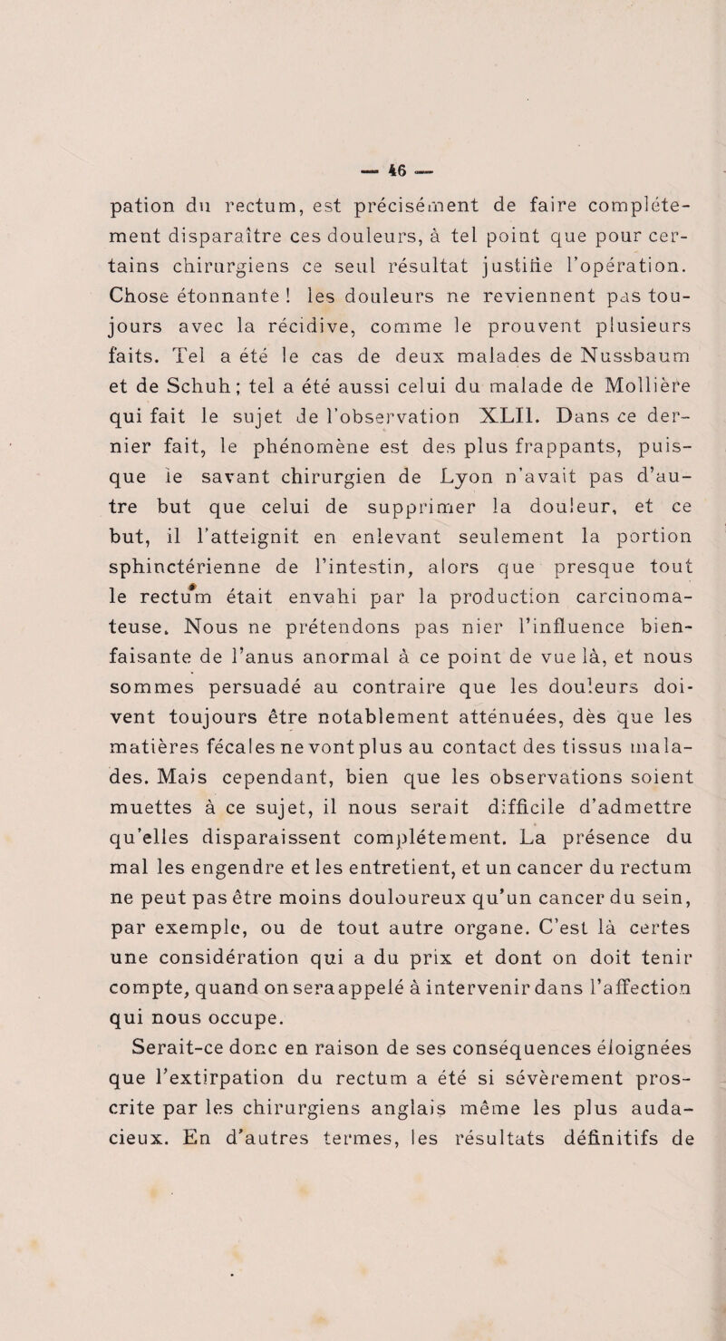 pation du rectum, est précisément de faire complète¬ ment disparaître ces douleurs, à tel point que pour cer¬ tains chirurgiens ce seul résultat justifie l’opération. Chose étonnante ! les douleurs ne reviennent pas tou¬ jours avec la récidive, comme le prouvent plusieurs faits. Tel a été le cas de deux malades de Nussbaum et de Schuh; tel a été aussi celui du malade de Mollière qui fait le sujet Je l’observation XLI1. Dans ce der¬ nier fait, le phénomène est des plus frappants, puis¬ que ie savant chirurgien de Lyon n’avait pas d’au¬ tre but que celui de supprimer la douleur, et ce but, il l’atteignit en enlevant seulement la portion sphinctérienne de l’intestin, alors que presque tout le rectum était envahi par la production carcinoma¬ teuse. Nous ne prétendons pas nier l’influence bien¬ faisante de l’anus anormal à ce point de vue là, et nous sommes persuadé au contraire que les douleurs doi¬ vent toujours être notablement atténuées, dès que les matières fécales ne vont plus au contact des tissus mala¬ des. Mais cependant, bien que les observations soient muettes à ce sujet, il nous serait difficile d’admettre qu’elles disparaissent complètement. La présence du mal les engendre et les entretient, et un cancer du rectum ne peut pas être moins douloureux qu’un cancer du sein, par exemple, ou de tout autre organe. C’est là certes une considération qui a du prix et dont on doit tenir compte, quand on seraappelé à intervenir dans l’affection qui nous occupe. Serait-ce donc en raison de ses conséquences éloignées que l’extirpation du rectum a été si sévèrement pros¬ crite par les chirurgiens anglais même les plus auda¬ cieux. En d’autres termes, les résultats définitifs de