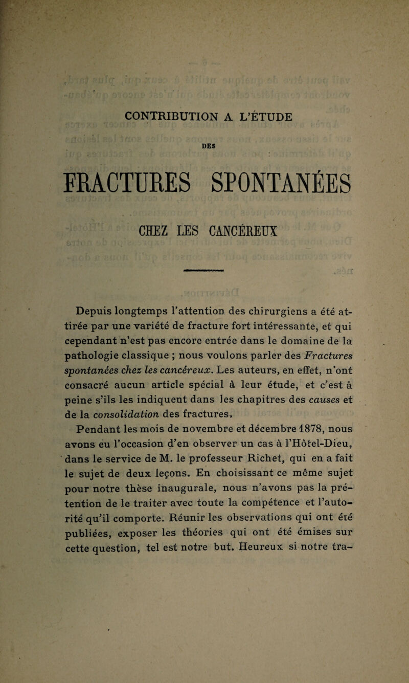 CONTRIBUTION A L’ÉTUDE DES FRACTURES SPONTANÉES CHEZ LES CANCÉREUX Depuis longtemps l’attention des chirurgiens a été at¬ tirée par une variété de fracture fort intéressante, et qui cependant n’est pas encore entrée dans le domaine de la pathologie classique ; nous voulons parler des Fractures spontanées chez les cancéreux. Les auteurs, en effet, n’ont consacré aucun article spécial à leur étude, et c’est â peine s’ils les indiquent dans les chapitres des causes et de la consolidation des fractures. Pendant les mois de novembre et décembre 1878, nous avons eu l’occasion d’en observer un cas à l’Hôtel-Dieu, ' dans le service de M. le professeur Richet, qui en a fait le sujet de deux leçons. En choisissant ce même sujet pour notre thèse inaugurale, nous n’avons pas la pré¬ tention de le traiter avec toute la compétence et l’auto¬ rité qu’il comporte. Réunir les observations qui ont été publiées, exposer les théories qui ont été émises sur cette question, tel est notre but. Heureux si notre tra-