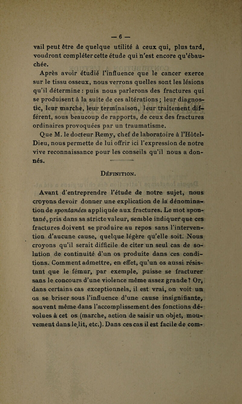 vail peut être de quelque utilité à ceux qui, plus tard, voudront compléter cette étude qui n'est encore qu’ébau¬ chée. Après avoir étudié l’influence que le cancer exerce sur le tissu osseux, nous verrons quelles sont les lésions qu’il détermine : puis nous parlerons des fractures qui se produisent à la suite de ces altérations ; leur diagnos¬ tic, leur marche, leur terminaison, leur traitement dif- » férent, sous beaucoup de rapports, de ceux des fractures ordinaires provoquées par un traumatisme. Que M. le docteur Remy, chef de laboratoire à l’Hôtel- Dieu, nous permette de lui offrir ici l’expression de notre vive reconnaissance pour les conseils qu’il nous a don¬ nés. ~ Définition. Avant d’entreprendre l’étude de notre sujet, nous croyons devoir donner une explication de la dénomina¬ tion de spontanées appliquée aux fractures. Le mot spon¬ tané, pris dans sa stricte valeur, semble indiquer que ces fractures doivent se produire au repos sans l’interven¬ tion d’aucune cause, quelque légère qu’elle soit. Nous croyons qu’il serait difficile de citer un seul cas de so¬ lution de continuité d’un os produite dans ces condi¬ tions. Comment admettre, en effet, qu’un os aussi résis¬ tant que le fémur, par exemple, puisse se fracturer sans le concours d’une violence même assez grande? Or, dans certains cas exceptionnels, il est vrai, on voit un os se briser sous l’influence d’une cause insignifiante, souvent même dans l’accomplissement des fonctions dé¬ volues à cet os (marche, action de saisir un objet, mou¬ vement dans le lit, etc.). Dans ces cas il est facile de com-