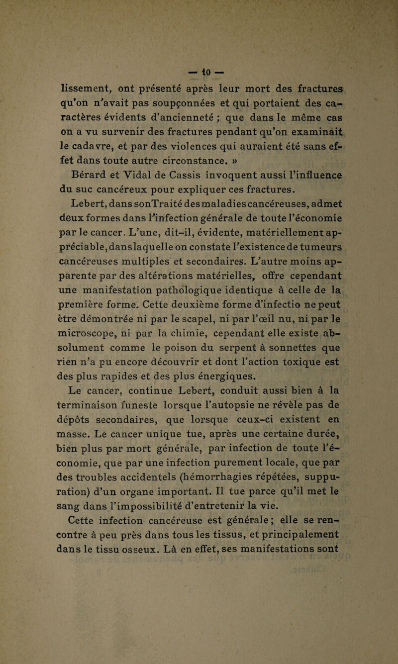 lissement, ont présenté après leur mort des fractures qu’on n'avait pas soupçonnées et qui portaient des ca¬ ractères évidents d’ancienneté ; que dans le même cas on a vu survenir des fractures pendant qu’on examinait le cadavre, et par des violences qui auraient été sans ef¬ fet dans toute autre circonstance. » Bérard et Vidai de Cassis invoquent aussi l’influence du suc cancéreux pour expliquer ces fractures. Lebert, dans sonTraité desmaladiescancéreuses, admet deux formes dans l'infection générale de toute l’économie parle cancer. L’une, dit-il, évidente, matériellement ap- préciable, danslaquelle on constate l'existence de tumeurs cancéreuses multiples et secondaires. L'autre moins ap¬ parente par des altérations matérielles, offre cependant une manifestation pathologique identique à celle de la première forme. Cette deuxième forme d’infectio ne peut être démontrée ni par le scapel, ni par l’œil nu, ni par le microscope, ni par la chimie, cependant elle existe ab¬ solument comme le poison du serpent à sonnettes que rien n’a pu encore découvrir et dont l’action toxique est des plus rapides et des plus énergiques. Le cancer, continue Lebert, conduit aussi bien à la terminaison funeste lorsque l’autopsie ne révèle pas de dépôts secondaires, que lorsque ceux-ci existent en masse. Le cancer unique tue, après une certaine durée, bien plus par mort générale, par infection de toute l'é¬ conomie, que par une infection purement locale, que par des troubles accidentels (hémorrhagies répétées, suppu¬ ration) d’un organe important. Il tue parce qu’il met le sang dans l’impossibilité d’entretenir la vie. Cette infection cancéreuse est générale; elle se ren¬ contre à peu près dans tous les tissus, et principalement dans le tissu osseux. Là en effet, ses manifestations sont