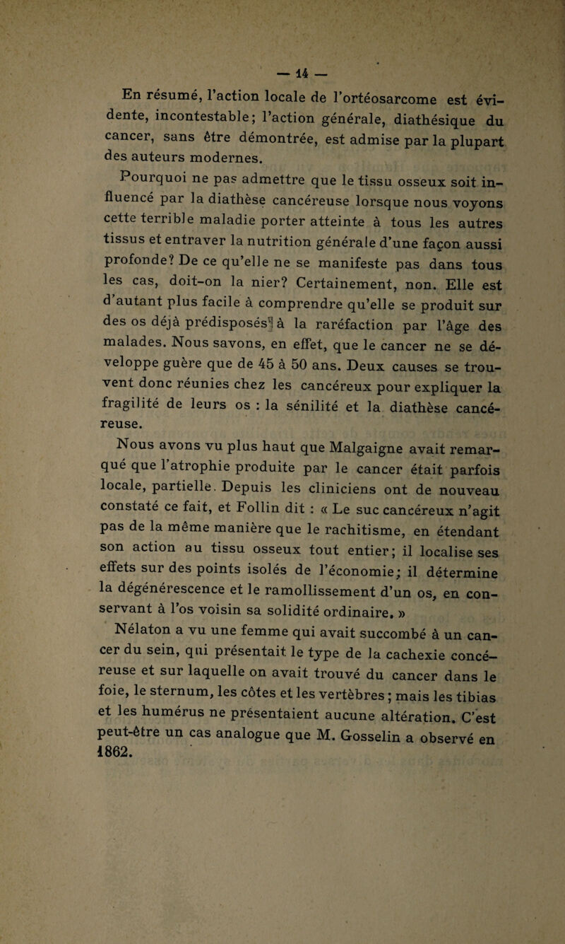 En résumé, 1 action locale de 1 orteosarcome est évi¬ dente, incontestable; l’action générale, diathésique du cancer, sans être démontrée, est admise par la plupart des auteurs modernes. Pourquoi ne pas admettre que le tissu osseux soit in¬ fluencé pai la diathese cancéreuse lorsque nous voyons cette tei rible maladie porter atteinte à tous les autres tissus et entraver la nutrition générale d’une façon aussi profonde? De ce qu’elle ne se manifeste pas dans tous les cas, doit-on la nier? Certainement, non. Elle est d autant plus facile à comprendre qu’elle se produit sur des os déjà prédisposés] à la raréfaction par l’âge des malades. Nous savons, en effet, que le cancer ne se dé¬ veloppe guère que de 45 à 50 ans. Deux causes se trou¬ vent donc réunies chez les cancéreux pour expliquer la fragilité de leurs os : la sénilité et la diathèse cancé¬ reuse. Nous avons vu plus haut que Malgaigne avait remar¬ qué que 1 atrophie produite par le cancer était parfois locale, partielle. Depuis les cliniciens ont de nouveau constaté ce fait, et Follin dit : « Le suc cancéreux n’agit pas de la meme maniéré que le rachitisme, en étendant son action au tissu osseux tout entier; il localise ses effets sur des points isolés de 1 économie; il détermine la dégénérescence et le ramollissement d’un os, en con¬ servant à l’os voisin sa solidité ordinaire. » Nélaton a vu une femme qui avait succombé à un can¬ cer du sein, qui présentait le type de la cachexie concé— reuse et sur laquelle on avait trouvé du cancer dans le foie, le sternum, les côtes et les vertèbres ; mais les tibias et les humérus ne présentaient aucune altération. C’est peut-être un cas analogue que M. Gosselin a observé en 1862.