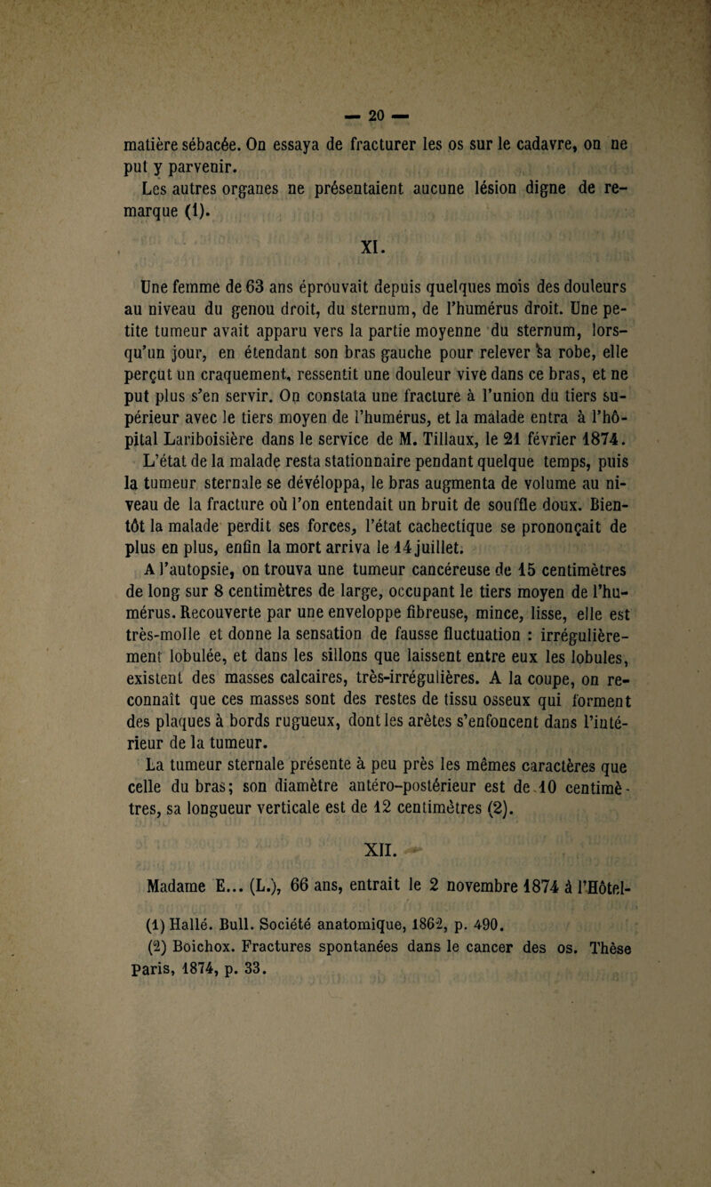 matière sébacée. On essaya de fracturer les os sur le cadavre, on ne put y parvenir. Les autres organes ne présentaient aucune lésion digne de re¬ marque (1). XI. Une femme de 63 ans éprouvait depuis quelques mois des douleurs au niveau du genou droit, du sternum, de l’humérus droit. Une pe¬ tite tumeur avait apparu vers la partie moyenne du sternum, lors¬ qu’un jour, en étendant son bras gauche pour relever ka robe, elle perçut un craquement, ressentit une douleur vive dans ce bras, et ne put plus s’en servir. On constata une fracture à l’union du tiers su¬ périeur avec le tiers moyen de l’humérus, et la malade entra à l’hô¬ pital Lariboisière dans le service de M. Tillaux, le 21 février 1874. L’état de la malade resta stationnaire pendant quelque temps, puis la tumeur sternale se dévéloppa, le bras augmenta de volume au ni¬ veau de la fracture où l’on entendait un bruit de souffle doux. Bien¬ tôt la malade perdit ses forces, l’état cachectique se prononçait de plus en plus, enfin la mort arriva le 14 juillet. A l’autopsie, on trouva une tumeur cancéreuse de 15 centimètres de long sur 8 centimètres de large, occupant le tiers moyen de l’hu¬ mérus. Recouverte par une enveloppe fibreuse, mince, lisse, elle est très-molle et donne la sensation de fausse fluctuation : irrégulière¬ ment lobulée, et dans les sillons que laissent entre eux les lobules, existent des masses calcaires, très-irrégulières. A la coupe, on re¬ connaît que ces masses sont des restes de tissu osseux qui forment des plaques à bords rugueux, dont les arêtes s’enfoncent dans l’inté¬ rieur de la tumeur. La tumeur sternale présente à peu près les mêmes caractères que celle du bras; son diamètre antéro-postérieur est de 10 centimè' très, sa longueur verticale est de 12 centimètres (2). XII. Madame E... (L.), 66 ans, entrait le 2 novembre 1874 à l’Hôtel- (1) Hallé. Bull. Société anatomique, 1862, p. 490. (2) Boichox. Fractures spontanées dans le cancer des os. Thèse paris, 1874, p. 33.