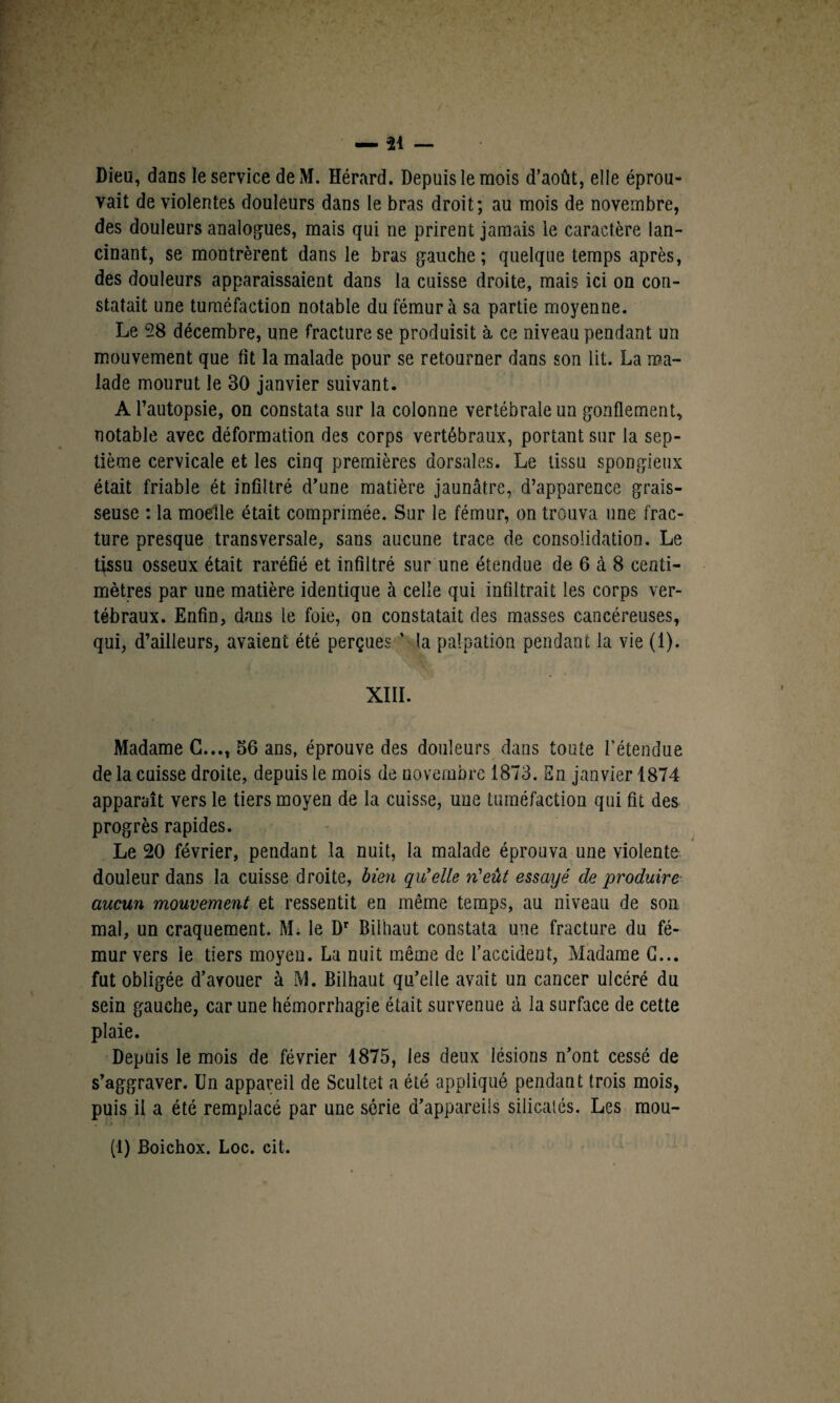 Dieu, dans le service de M. Hérard. Depuis le mois d’août, elle éprou¬ vait de violentes douleurs dans le bras droit; au mois de novembre, des douleurs analogues, mais qui ne prirent jamais le caractère lan¬ cinant, se montrèrent dans le bras gauche; quelque temps après, des douleurs apparaissaient dans la cuisse droite, mais ici on con¬ statait une tuméfaction notable du fémur à sa partie moyenne. Le 28 décembre, une fracture se produisit à ce niveau pendant un mouvement que fit la malade pour se retourner dans son lit. La ma¬ lade mourut le 30 janvier suivant. A l’autopsie, on constata sur la colonne vertébrale un gonflement, notable avec déformation des corps vertébraux, portant sur la sep¬ tième cervicale et les cinq premières dorsales. Le tissu spongieux était friable ét infiltré d’une matière jaunâtre, d’apparence grais¬ seuse ; la moelle était comprimée. Sur le fémur, on trouva une frac¬ ture presque transversale, sans aucune trace de consolidation. Le tissu osseux était raréfié et infiltré sur une étendue de 6 à 8 centi¬ mètres par une matière identique à celle qui infiltrait les corps ver¬ tébraux. Enfin, dans le foie, on constatait des masses cancéreuses, qui, d’ailleurs, avaient été perçues ' la palpation pendant la vie (1). XIII. Madame G..., 56 ans, éprouve des douleurs dans toute l’étendue de la cuisse droite, depuis le mois de novembre 1873. En janvier 1874 apparaît vers le tiers moyen de la cuisse, une tuméfaction qui fit des progrès rapides. Le 20 février, pendant la nuit, la malade éprouva une violente douleur dans la cuisse droite, bien qu'elle n'eût essayé de produire aucun mouvement et ressentit en même temps, au niveau de son mal, un craquement. M. le Dr Biihaut constata une fracture du fé¬ mur vers le tiers moyen. La nuit même de l’accident, Madame G... fut obligée d’avouer à M. Biihaut qu’elle avait un cancer ulcéré du sein gauche, car une hémorrhagie était survenue à la surface de cette plaie. Depuis le mois de février 1875, les deux lésions n’ont cessé de s’aggraver. Un appareil de Scultel a été appliqué pendant trois mois, puis il a été remplacé par une série d’appareils silicalés. Les mou- .