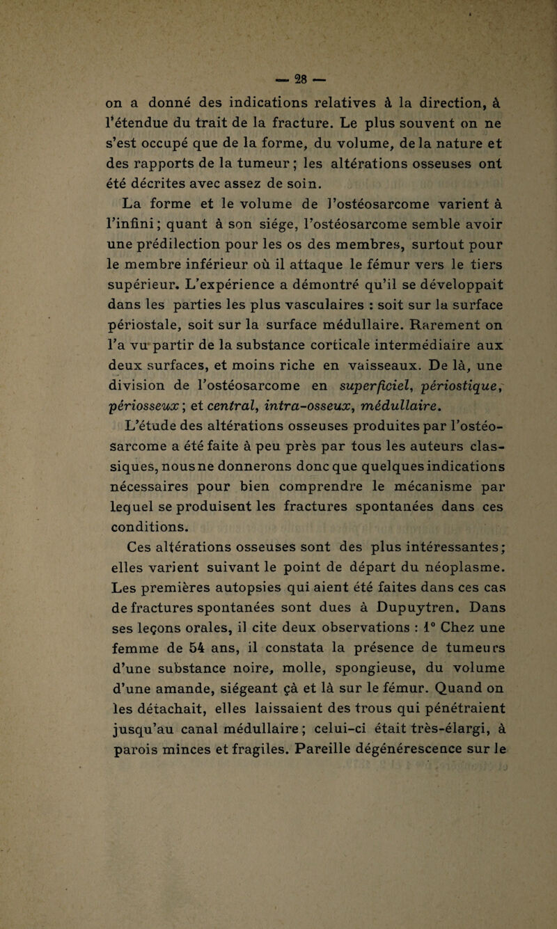 on a donné des indications relatives à la direction, à l’étendue du trait de la fracture. Le plus souvent on ne s’est occupé que de la forme, du volume, de la nature et des rapports de la tumeur ; les altérations osseuses ont été décrites avec assez de soin. La forme et le volume de l’ostéosarcome varient à l’infini; quant à son siège, l’ostéosarcome semble avoir une prédilection pour les os des membres, surtout pour le membre inférieur où il attaque le fémur vers le tiers supérieur. L’expérience a démontré qu’il se développait dans les parties les plus vasculaires : soit sur la surface périostale, soit sur la surface médullaire. Rarement on l’a vu partir de la substance corticale intermédiaire aux deux surfaces, et moins riche en vaisseaux. De là, une division de l’ostéosarcome en superficiel, périostique, périosseux ; et central, intra-osseux, médullaire. L’étude des altérations osseuses produites par l’ostéo¬ sarcome a été faite à peu près par tous les auteurs clas¬ siques, nous ne donnerons donc que quelques indications nécessaires pour bien comprendre le mécanisme par lequel se produisent les fractures spontanées dans ces conditions. Ces altérations osseuses sont des plus intéressantes; elles varient suivant le point de départ du néoplasme. Les premières autopsies qui aient été faites dans ces cas de fractures spontanées sont dues à Dupuytren. Dans ses leçons orales, il cite deux observations : 1° Chez une femme de 54 ans, il constata la présence de tumeurs d’une substance noire, molle, spongieuse, du volume d’une amande, siégeant çà et là sur le fémur. Quand on les détachait, elles laissaient des trous qui pénétraient jusqu’au canal médullaire ; celui-ci était très-élargi, à parois minces et fragiles. Pareille dégénérescence sur le