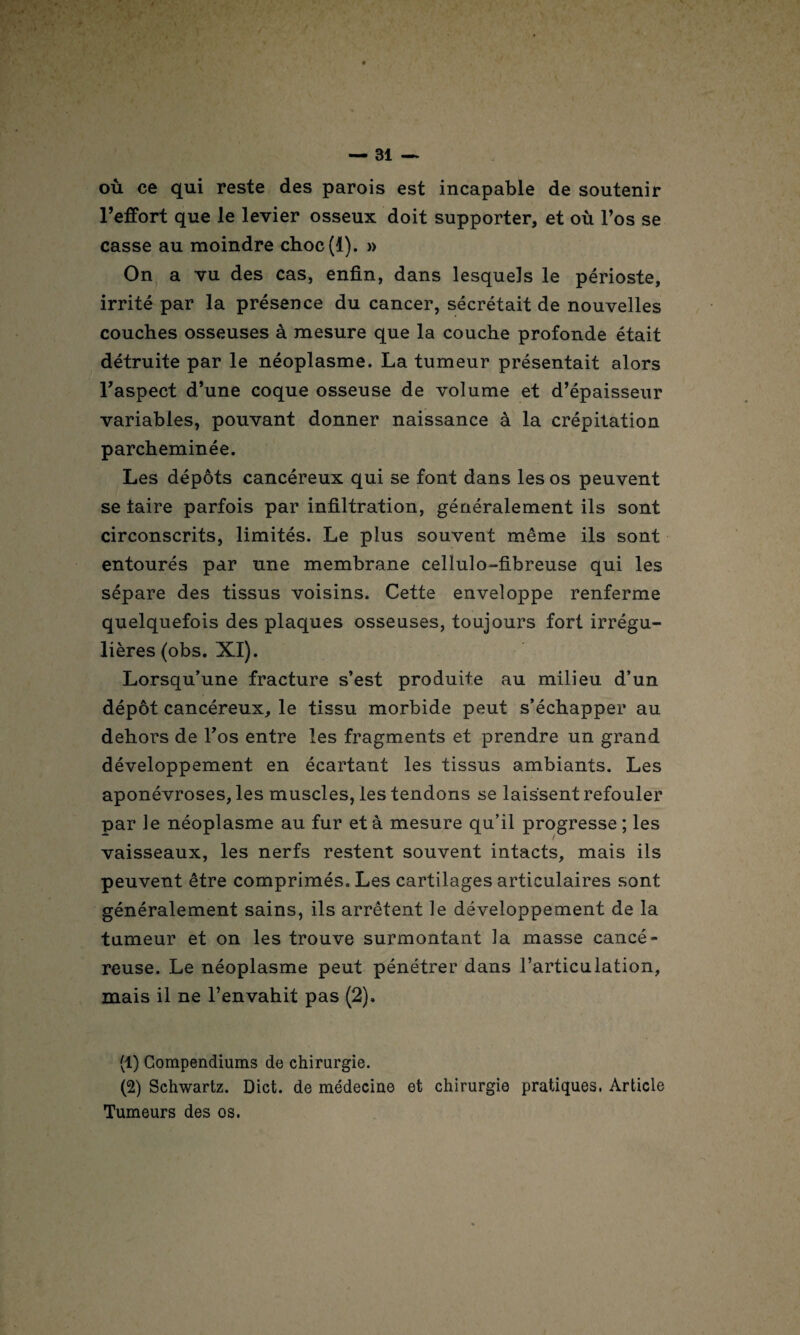 où ce qui reste des parois est incapable de soutenir l’effort que le levier osseux doit supporter, et où l’os se casse au moindre choc(I). » On a vu des cas, enfin, dans lesquels le périoste, irrité par la présence du cancer, sécrétait de nouvelles couches osseuses à mesure que la couche profonde était détruite par le néoplasme. La tumeur présentait alors l’aspect d’une coque osseuse de volume et d’épaisseur variables, pouvant donner naissance à la crépitation parcheminée. Les dépôts cancéreux qui se font dans les os peuvent se taire parfois par infiltration, généralement ils sont circonscrits, limités. Le plus souvent même ils sont entourés par une membrane cellulo-fibreuse qui les sépare des tissus voisins. Cette enveloppe renferme quelquefois des plaques osseuses, toujours fort irrégu¬ lières (obs. XI). Lorsqu’une fracture s’est produite au milieu d’un dépôt cancéreux, le tissu morbide peut s’échapper au dehors de l’os entre les fragments et prendre un grand développement en écartant les tissus ambiants. Les aponévroses, les muscles, les tendons se laissent refouler par le néoplasme au fur et à mesure qu’il progresse ; les vaisseaux, les nerfs restent souvent intacts, mais ils peuvent être comprimés. Les cartilages articulaires sont généralement sains, ils arrêtent le développement de la tumeur et on les trouve surmontant la masse cancé¬ reuse. Le néoplasme peut pénétrer dans l’articulation, mais il ne l’envahit pas (2). (1) Compendiums de chirurgie. (2) Schwartz. Dict. de médecine et chirurgie pratiques. Article Tumeurs des os.