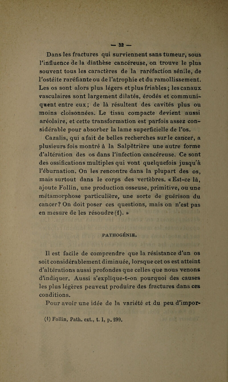 Dans les fractures qui surviennent sans tumeur, sous 4 * • ' „ * f l’influence de la diathèse cancéreuse, on trouve le plus souvent tous les caractères de la raréfaction sénile, de l’ostéite raréfiante ou de l’atrophie et du ramollissement. Les os sont alors plus légers et plus friables ; les canaux vasculaires sont largement dilatés, érodés et communi¬ quent entre eux; de là résultent des cavités plus ou moins cloisonnées. Le tissu compacte devient aussi aréolaire, et cette transformation est parfois assez con¬ sidérable pour absorber la lame superficielle de l’os. Cazalis, qui a fait de belles recherches sur le cancer, a plusieurs fois montré à la Salpêtrière une autre forme d’altération des os dans l’infection cancéreuse. Ce sont des ossifications multiples qui vont quelquefois jusqu’à l’éburnation. On les rencontre dans la plupart des os, mais surtout dans le corps des vertèbres. «Est-ce là, ajoute Follin, une production osseuse, primitive, ou une métamorphose particulière, une sorte de guérison du cancer? On doit poser ces questions, mais on n’est pas en mesure de les résoudre (1). » PATHOGÉNIE. Il est facile de comprendre que la résistance d’un os soit considérablement diminuée, lorsque cet os est atteint d’altérations aussi profondes que celles que nous venons d’indiquer. Aussi s’explique-t-on pourquoi des causes les plus légères peuvent produire des fractures dans ces conditions. Pour avoir une idée de la variété et du peu d’impor- (1) Follin, Path. ext., t. I, p. 299.