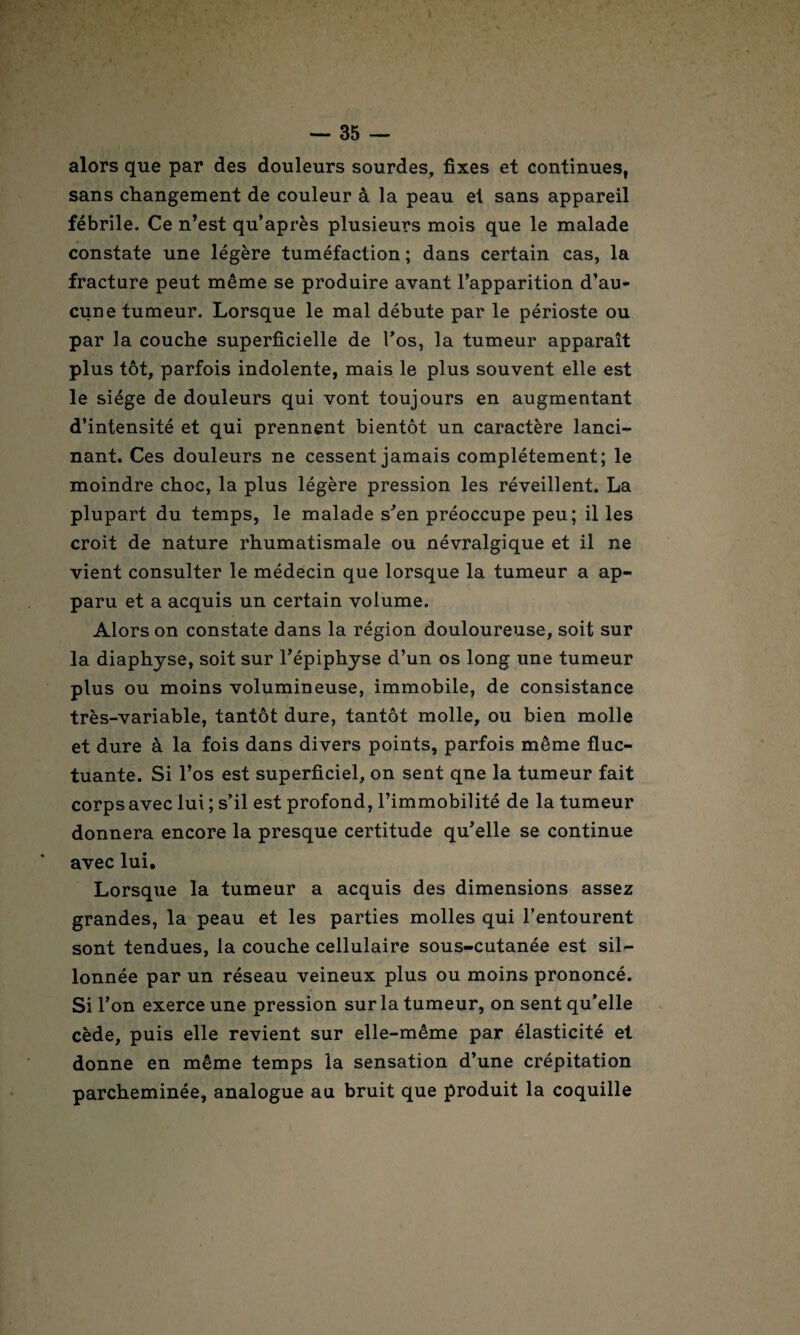 alors que par des douleurs sourdes, fixes et continues, sans changement de couleur â la peau ei sans appareil fébrile. Ce n’est qu’après plusieurs mois que le malade constate une légère tuméfaction ; dans certain cas, la fracture peut même se produire avant l’apparition d’au¬ cune tumeur. Lorsque le mal débute par le périoste ou par la couche superficielle de l’os, la tumeur apparaît plus tôt, parfois indolente, mais le plus souvent elle est le siège de douleurs qui vont toujours en augmentant d’intensité et qui prennent bientôt un caractère lanci¬ nant. Ces douleurs ne cessent jamais complètement; le moindre choc, la plus légère pression les réveillent. La plupart du temps, le malade s'en préoccupe peu; il les croit de nature rhumatismale ou névralgique et il ne vient consulter le médecin que lorsque la tumeur a ap¬ paru et a acquis un certain volume. Alors on constate dans la région douloureuse, soit sur la diaphyse, soit sur l'épiphyse d’un os long une tumeur plus ou moins volumineuse, immobile, de consistance très-variable, tantôt dure, tantôt molle, ou bien molle et dure à la fois dans divers points, parfois même fluc¬ tuante. Si l’os est superficiel, on sent qne la tumeur fait corps avec lui ; s’il est profond, l’immobilité de la tumeur donnera encore la presque certitude qu’elle se continue avec lui. Lorsque la tumeur a acquis des dimensions assez grandes, la peau et les parties molles qui l’entourent sont tendues, la couche cellulaire sous-cutanée est sil¬ lonnée par un réseau veineux plus ou moins prononcé. Si l’on exerce une pression sur la tumeur, on sent qu’elle cède, puis elle revient sur elle-même par élasticité et donne en même temps la sensation d’une crépitation parcheminée, analogue au bruit que produit la coquille