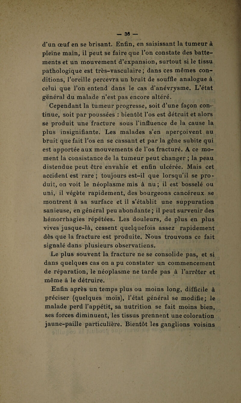 d'un œuf en se brisant. Enfin, en saisissant la tumeur à pleine main, il peut se faire que l’on constate des batte¬ ments et un mouvement d’expansion , surtout si le tissu pathologique est très-vasculaire ; dans ces mêmes con¬ ditions, l’oreille percevra un bruit de souffle analogue à celui que l’on entend dans le cas d’anévrysme. L’état généra] du malade n’est pas encore altéré. Cependant la tumeur progresse, soit d’une façon con- tinue, soit par poussées : bientôt l’os est détruit et alors se produit une fracture sous l’influence de la cause la plus insignifiante. Les malades s’en aperçoivent au bruit que fait l’os en se cassant et par la gêne subite qui est apportée aux mouvements de l’os fracturé. A ce mo¬ ment la consistance de la tumeur peut changer ; la peau distendue peut être envahie et enfin ulcérée. Mais cet accident est rare; toujours est-il que lorsqu’il se pro¬ duit, on voit le néoplasme mis à nu ; il est bosselé ou uni, il végète rapidement, des bourgeons cancéreux se montrent à sa surface et il s’établit une suppuration sanieuse, en général peu abondante ; il peut survenir des hémorrhagies répétées. Les douleurs, de plus en plus vives jusque-là, cessent quelquefois assez rapidement dès que la fracture est produite. Nous trouvons ce fait signalé dans plusieurs observatiens. Le plus souvent la fracture ne se consolide pas, et si dans quelques cas on a pu constater un commencement de réparation, le néoplasme ne tarde pas à l’arrêter et même à le détruire. Enfin après un temps plus ou moins long, difficile à préciser (quelques mois), l’état général se modifie; le malade perd l’appétit, sa nutrition se fait moins bien, ses forces diminuent, les tissus prennent une coloration jaune-paiile particulière. Bientôt les ganglions voisins
