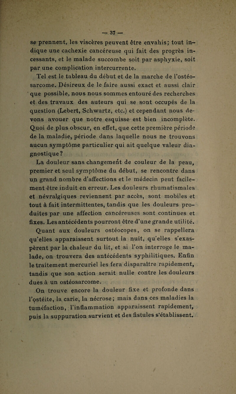 se prennent, les viscères peuvent être envahis; tout in¬ dique une cachexie cancéreuse qui fait des progrès in¬ cessants, et le malade succombe soit par asphyxie, soit par une complication intercurrente. Tel est le tableau du début et de la marche de l’ostéo¬ sarcome. Désireux de le faire aussi exact et aussi clair ‘ que possible, nous nous sommes entouré des recherches et des travaux des auteurs qui se sont occupés de la question (Lebert, Schwartz, etc.) et cependant nous de- vons avouer que notre esquisse est bien incomplète. Quoi de plus obscur, en effet, que cette première période de la maladie, période dans laquelle nous ne trouvons aucun symptôme particulier qui ait quelque valeur dia¬ gnostique? La douleur sans changement de couleur de la peau, premier et seul symptôme du début, se rencontre dans un grand nombre d’affections et le médecin peut facile¬ ment être induit en erreur. Les douleurs rhumatismales et névralgiques reviennent par accès, sont mobiles et tout à fait intermittentes, tandis que les douleurs pro¬ duites par une affection cancéreuses sont continues et fixes. Les antécédents pourront être d’une grande uti) itè. Quant aux douleurs ostéocopes, on se rappellera qu’elles apparaissent surtout la nuit, qu’elles s’exas¬ pèrent par la chaleur du lit, et si l’on interroge le ma¬ lade, on trouvera des antécédents syphilitiques. Enfin le traitement mercuriel les fera disparaître rapidement, tandis que son action serait nulle contre les douleurs dues à un ostéosarcome. On trouve encore la douleur fixe et profonde dans l’ostéite, la carie, la nécrose; mais dans ces maladies la tuméfaction, l’inflammation apparaissent rapidement, puis la suppuration survient et des fistules s’établissent.