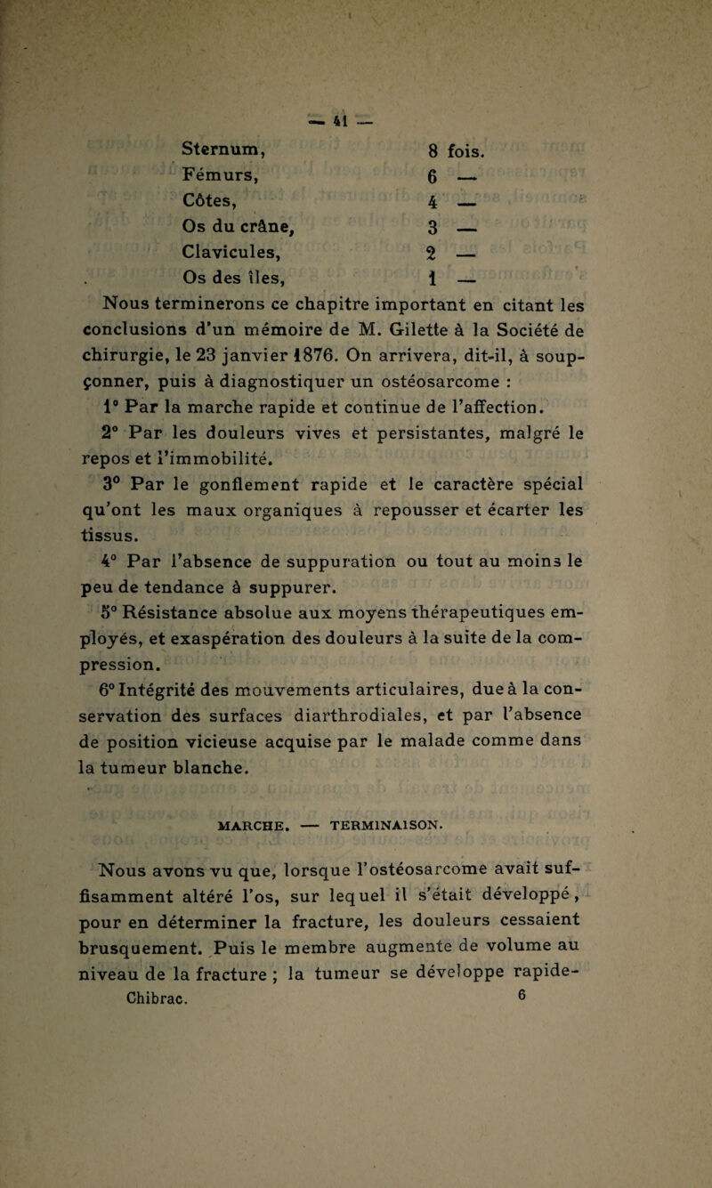 Sternum, 8 fois. Fémurs, 6 — Côtes, 4 — Os du crâne, 3 — Clavicules, 2 — Os des îles, i — Nous terminerons ce chapitre important en citant les conclusions d’un mémoire de M. Gilette à la Société de chirurgie, le 23 janvier 1876. On arrivera, dit-il, à soup¬ çonner, puis à diagnostiquer un ostéosarcome : 1° Par la marche rapide et continue de l’affection. 2° Par les douleurs vives et persistantes, malgré le repos et l’immobilité. 3° Par le gonflement rapide et le caractère spécial qu’ont les maux organiques à repousser et écarter les tissus. 4° Par l’absence de suppuration ou tout au moins le peu de tendance à suppurer. 5° Résistance absolue aux moyens thérapeutiques em¬ ployés, et exaspération des douleurs à la suite de la com¬ pression. 6° Intégrité des mouvements articulaires, due à la con¬ servation des surfaces diarthrodiales, et par l’absence de position vicieuse acquise par le malade comme dans la tumeur blanche. * • MARCHE. - TERMINAISON. Nous avons vu que, lorsque l'ostéosarcome avait suf¬ fisamment altéré l’os, sur lequel il s’était développé, pour en déterminer la fracture, les douleurs cessaient brusquement. Puis le membre augmente de volume au niveau de la fracture ; la tumeur se développe rapide- Chibrac. 6