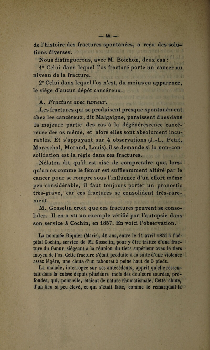 de l’histoire des fractures spontanées, a reçu des solu¬ tions diverses. „ , - • / . f i Nous distinguerons, avec M. Boichox, deux cas : 1° Celui dans lequel l’os fracturé porte un cancer au niveau de la fracture. 2° Celui dans lequel l’os n’est, du moins en apparence, le siège d’aucun dépôt cancéreux. A. Fracture arec tumeur. Les fractures qui se produisent presque spontanément chez les cancéreux, dit Malgaigne, paraissent dues dans la majeure partie des cas à la dégénérescence cancé¬ reuse des os même, et alors elles sont absolument incu¬ rables. Et s’appuyant sur 4 observations (J.-L. Petit, Mareschal, Morand, Louis), il se demande si la non-con¬ solidation est la règle dans ces fractures. Nélaton dit qu’il est aisé de comprendre que, lors¬ qu’un os comme le fémur est suffisamment altéré par le cancer pour se rompre sous l’influence d’un effort même peu considérable, il faut toujours porter un pronostic très-grave, car ces fractures se consolident très-rare¬ ment. M. Gosselin croit que ces fractures peuvent se conso¬ lider. Il en a vu un exemple vérifié par l’autopsie dans son service à Cochin, en 1857. En voici l’observation. La nommée Riquier (Marie), 46 ans, entre le il avril 1851 à l’hô¬ pital Cochin, service de M. Gosselin, pour y être traitée d’une frac¬ ture du fémur siégeant à la réunion du tiers supérieur avec le tiers moyen de l’os. Cette fracture s’était produite à la suite d’une violence assez légère, une chute d'un tabouret à peine haut de 3 pieds. La malade, interrogée sur ses antécédents, apprit qu’elle ressen¬ tait dans la cuisse depuis plusieurs mois des douleurs sourdes, pro¬ fondes, qui, pour elle, étaient de nature rhumatismale. Cette chute, d’un lieu si peu élevé, et qui s’était faite, comme le remarquait la /