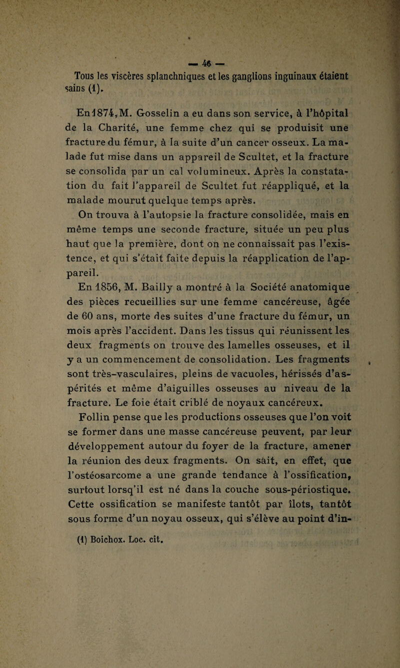 Tous les viscères splanchniques et les ganglions inguinaux étaient sains (1). End874,M. Gosselin a eu dans son service, à l’hôpital de la Charité, une femme chez qui se produisit une fracture du fémur, à la suite d’un cancer osseux. La ma¬ lade fut mise dans un appareil de Scultet, et la fracture se consolida par un cal volumineux. Après la constata¬ tion du fait l’appareil de Scultet fut réappliqué, et la malade mourut quelque temps après. On trouva à l’autopsie la fracture consolidée, mais en même temps une seconde fracture, située un peu plus haut que la première, dont on ne connaissait pas l’exis¬ tence, et qui s’était faite depuis la réapplication de l’ap¬ pareil. En 1856, M. Bailly a montré à la Société anatomique des pièces recueillies sur une femme cancéreuse, âgée de 60 ans, morte des suites d’une fracture du fémur, un mois après l’accident. Dans les tissus qui réunissent les deux fragments on trouve des lamelles osseuses, et il y a un commencement de consolidation. Les fragments sont très-vasculaires, pleins de vacuoles, hérissés d’as¬ pérités et même d’aiguilles osseuses au niveau de la fracture. Le foie était criblé de noyaux cancéreux. Follin pense que les productions osseuses que l’on voit se former dans une masse cancéreuse peuvent, par leur développement autour du foyer de la fracture, amener la réunion des deux fragments. On sàit, en effet, que l’ostéosarcome a une grande tendance à l’ossification, surtout lorsq’il est né dans la couche sous-périostique. Cette ossification se manifeste tantôt par îlots, tantôt sous forme d’un noyau osseux, qui s’élève au point d’in-