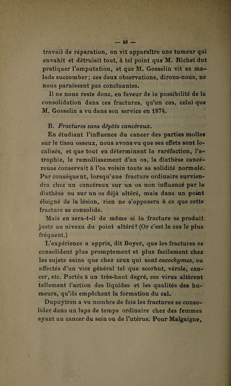 travail de réparation, on vit apparaître une tumeur qui envahit et détruisit tout, à tel point que M. Richet dut pratiquer l’amputation, et que M. Gosselin vit sa ma¬ lade succomber; ces deux observations, dirons-nous, ne nous paraissent pas concluantes. Il ne nous reste donc, en faveur de la possibilité de la consolidation dans ces fractures, qu’un cas, celui que M. Gosselin a vu dans son service en 1874. B. Fractures sans dépôts cancéreux. En étudiant l’influence du cancer des parties molles sur le tissu osseux, nous avons vu que ses effets sont lo¬ calisés, et que tout en déterminant la raréfaction, l’a¬ trophie, le ramollissement d’un os, la diathèse cancé¬ reuse conservait à l’os voisin toute sa solidité normale. Par conséquent, lorsqu’une fracture ordinaire survien¬ dra chez un cancéreux sur un os non influencé par la diathèse ou sur un os déjà altéré, mais dans un point éloigné de la lésion, rien ne s’opposera à ce que cette fracture se consolide. Mais en sera-t-il de même si la fracture se produit juste au niveau du point altéré? (Or c’est la cas le plus fréquent.) L’expérience a appris, dit Boyer, que les fractures se consolident plus promptement et plus facilement chez les sujets sains que chez ceux qui sont cacochymes, ou affectés d’un vice général tel que scorbut, vérole, can¬ cer, etc. Portés à un très-haut degré, ces virus altèrent tellement l’action des liquides et les qualités des hu¬ meurs, qu’ils empêchent la formation du cal. Dupuytren a vu nombre de fois les fractures se conso¬ lider dans un laps de temps ordinaire chez des femmes ayant un cancer du sein ou de l’utérus. Pour Malgaigne,