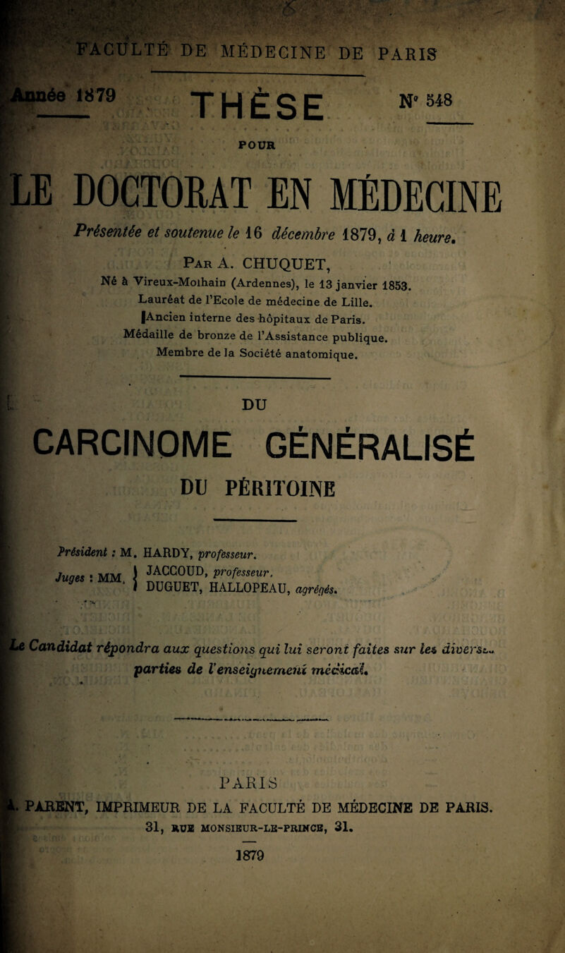 V ' wÊuBÊBBggBgS3$p$2*1. rfnffîYr**?**”* -à ■ • '* : ‘,-i:'f! 2-.Ï3* •’ ( \>î. ■ ï » •,/•'■ ■ • • '■'■■ .1; >. .■ V ■ -v ■ A •■;•,■V, *,Tf? W'V- ’ f • . •.• \y-?>*» V» - ■ FACULTÉ DE MÉDECINE DE PARIS ée 1879 THÈSE N 548 , S*>A. y a POUR LE DOCTORAT EN MÉDECINE Présentée et soutenue le 16 décembre 1879, à 1 heure. | ParA. CHUQUET, Né à Vireux-Molhain (Ardennes), le 13 janvier 1853. Lauréat de l’Ecole de médecine de Lille. |Ancien interne des hôpitaux de Paris. Médaillé de bronze de l’Assistance publique. Membre de la Société anatomique. DU CARCINOME GÉNÉRALISÉ DIJ PÉRITOINE Président : M. HARDY, professeur. Juges : MM \ JACG0UD> professeur. y \ DUGUET, HALLOPEAU, agrégés. Le Candidat répondra aux questions qui lui seront faites sur lez diverse.* parties de Venseignement rnécicaL PARIS . PARENT, IMPRIMEUR RE LA FACULTÉ DE MÉDECINE DE PARIS. 31, RUE MONSIEUR-LE-PRINCE, 31. 1879