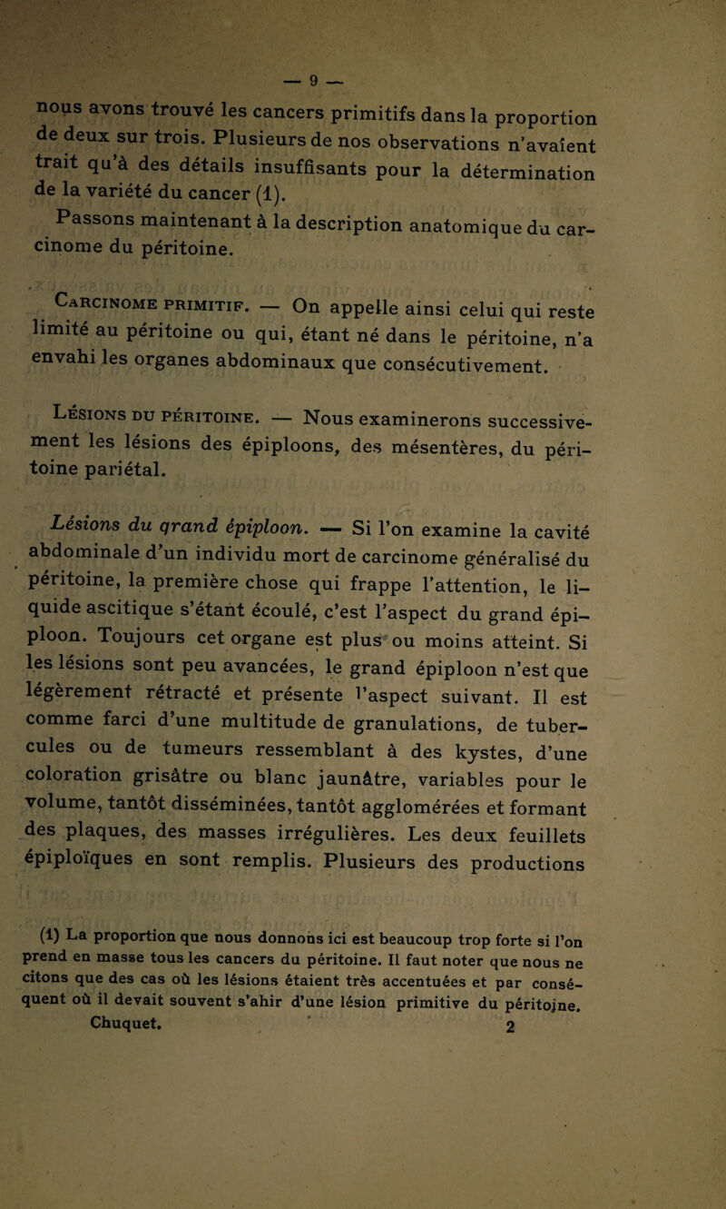 nous avons trouvé les cancers primitifs dans la proportion de deux sur trois. Plusieurs de nos observations n’avalent trait qu’à des détails insuffisants pour la détermination de la variété du cancer (1). Passons maintenant à la description anatomique du car¬ cinome du péritoine. 0 ■ • Carcinome primitif. — On appelle ainsi celui qui reste limité au péritoine ou qui, étant né dans le péritoine, n’a envahi les organes abdominaux que consécutivement. Lésions du péritoine. — Nous examinerons successive¬ ment les lésions des épiploons, des mésentères, du péri¬ toine pariétal. Lésions du qrand épiploon. —. Si l’on examine la cavité abdominale d’un individu mort de carcinome généralisé du péritoine, la première chose qui frappe l’attention, le li¬ quide ascitique s étant écoulé, c’est l’aspect du grand épi¬ ploon. Toujours cet organe est plus ou moins atteint. Si les lésions sont peu avancées, le grand épiploon n’est que légèrement rétracté et présente l’aspect suivant. Il est comme farci d’une multitude de granulations, de tuber¬ cules ou de tumeurs ressemblant à des kystes, d’une coloration grisâtre ou blanc jaunâtre, variables pour le volume, tantôt disséminées, tantôt agglomérées et formant des plaques, des masses irrégulières. Les deux feuillets épiploïques en sont remplis. Plusieurs des productions (1) La proportion que nous donnons ici est beaucoup trop forte si l’on prend en masse tous les cancers du péritoine. Il faut noter que nous ne citons que des cas où les lésions étaient très accentuées et par consé¬ quent où il devait souvent s’ahir d’une lésion primitive du péritoine.