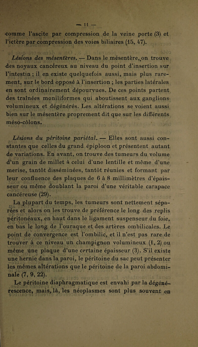 comme l’ascite par compression de la veine porte (3) et l’ictère par compression des voies biliaires (15, 47). •JBÎ üfJ Û Ultèb H HO . «S filËlOSiO Lésions des mésentères. — Dans le mésentère, on trouve des noyaux cancéreux au niveau du point d’insertion sur l’intestin ; il en existe quelquefois aussi, mais plus rare¬ ment, sur le bord opposé à l’insertion ; les parties latérales en sont ordinairement dépourvues. De ces points partent des traînées moniliformes qui aboutissent aux ganglions volumineux et dégénérés. Les altérations se voient aussi bien sur le mésentère proprement dit que sur les différents méso-côlons. , r . , , - • ■ * Lésions du péritoine pariétal. — Elles sont aussi con¬ stantes que celles du grand épiploon et présentent autant de variations. En avant, on trouve des tumeurs du volume d’un grain de millet à celui d’une lentille et même d’une merise, tantôt disséminées, tantôt réunies et formant par leur confluence des plaques de 6 à 8 millimètres d’épais¬ seur ou même doublant la paroi d’une véritable carapace cancéreuse (29). La plupart du temps, les tumeurs sont nettement sépa¬ rées et alors on les trouve de préférence le long des replis péritonéaux, en haut dans le ligament suspenseur du foie, en bas le long de l’ouraque et des artères ombilicales. Le point de convergence est l’ombilic, et il n’est pas rare de trouver à ce niveau un champignon volumineux (1, 2) ou ■ même une plaque d’une certaine épaisseur (3). S’il existe une hernie dans la paroi, le péritoine du sac peut présenter , les mêmes altérations que le péritoine de la paroi abdomi¬ nale (7, 9, 22). ■ ' j ‘ ’i - Le péritoine diaphragmatique est envahi par la dégéné¬ rescence, mais, là, les néoplasmes sont plus souvent en