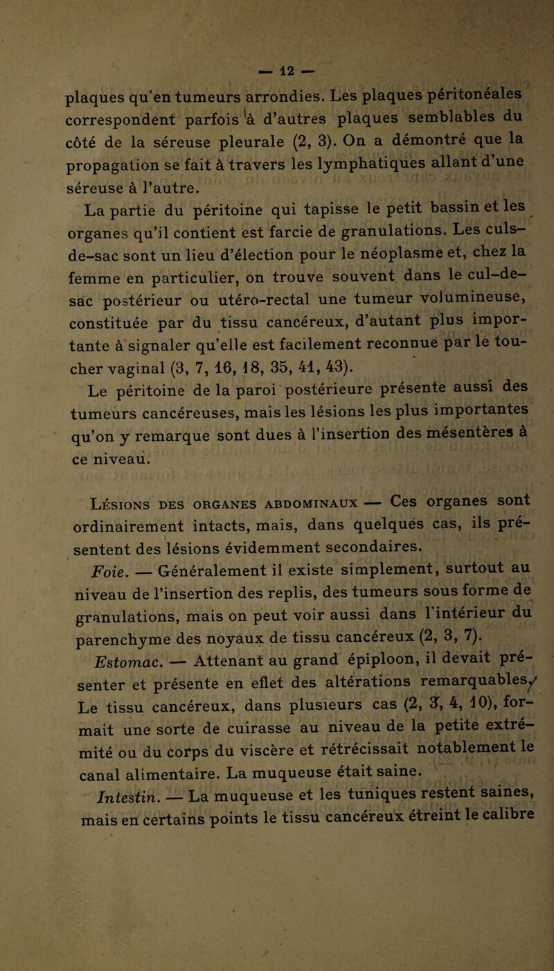 plaques qu’en tumeurs arrondies. Les plaques péritonéales correspondent parfois *à d’autres plaques semblables du côté de la séreuse pleurale (2, 3). On a démontré que la propagation se fait à travers les lymphatiques allant d’une séreuse à l’autre. La partie du péritoine qui tapisse le petit bassin et les organes qu’il contient est farcie de granulations. Les culs- de-sac sont un lieu d’élection pour le néoplasme et, chez la femme en particulier, on trouve souvent dans le cul-de- sac postérieur ou utéro-rectal une tumeur volumineuse, constituée par du tissu cancéreux, d’autant plus impor¬ tante à signaler qu’elle est facilement reconnue par le tou¬ cher vaginal (3, 7, 16, 18, 35, 41, 43). Le péritoine de la paroi postérieure présente aussi des tumeurs cancéreuses, mais les lésions les plus importantes qu’on y remarque sont dues à l’insertion des mésentères à ce niveau. Lésions des organes abdominaux — Ces organes sont ordinairement intacts, mais, dans quelqués cas, ils pré¬ sentent des lésions évidemment secondaires. Foie. — Généralement il existe simplement, surtout au niveau de l’insertion des replis, des tumeurs sous forme de granulations, mais on peut voir aussi dans 1 intérieur du parenchyme des noyaux de tissu cancéreux (2, 3, 7). Estomac. — Attenant au grand épiploon, il devait pré¬ senter et présente en eflet des altérations remarquables^/ Le tissu cancéreux, dans plusieurs cas (2, 3f, 4, 40), for¬ mait une sorte de cuirasse au niveau de la petite extré¬ mité ou du corps du viscère et rétrécissait notablement le canal alimentaire. La muqueuse était saine. Intestin. — La muqueuse et les tuniques restent saines, mais en certains points le tissu cancéreux etreint le calibre