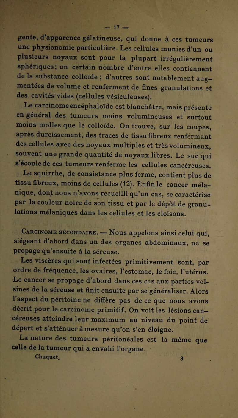 gente, d apparence gélatineuse, qui donne à ces tumeurs une physionomie particulière. Les cellules munies d’un ou plusieurs noyaux sont pour la plupart irrégulièrement sphériques; un certain nombre d’entre elles contiennent de la substance colloïde ; d’autres sont notablement aug¬ mentées de volume et renferment de fines granulations et des cavités vides (cellules vésiculeuses). Le carcinomeencéphaloïde est blanchâtre, mais présente en général des tumeurs moins volumineuses et surtout moins molles que le colloïde. On trouve, sur les coupes, après durcissement, des traces de tissu fibreux renfermant des cellules avec des noyaux multiples et très volumineux, souvent unë grande quantité de noyaux libres. Le suc qui s’écoule de ces tumeurs renferme les cellules cancéreuses. Le squirrhe, de consistance pins ferme, contient plus de tissu fibreux, moins de cellules (12). Enfin le cancer méla¬ nique, dont nous n avons recueilli qu’un cas, se caractérise par la couleur noire de son tissu et par le dépôt de granu¬ lations mélaniques dans les cellules et les cloisons. Carcinome secondaire. — Nous appelons ainsi celui qui, siégeant d abord dans un des organes abdominaux, ne se propage qu’ensuite à la séreuse. Les viscères qui sont infectées primitivement sont, par ordre de fréquence, les ovaires, l’estomac, le foie, l’utérus. Le cancer se propage d’abord dans ces cas aux parties voi¬ sines de la séreuse et finit ensuite par se généraliser. Alors 1 aspect du péritoine ne diffère pas de ce que nous avons décrit pour le carcinome primitif. On voit les lésions can¬ céreuses atteindre leur maximum au niveau du point de départ et s’atténuer à mesure qu’on s’en éloigne. La nature des tumeurs péritonéales est la même que celle de la tumeur qui a envahi l’organe,. Chuquet; 3