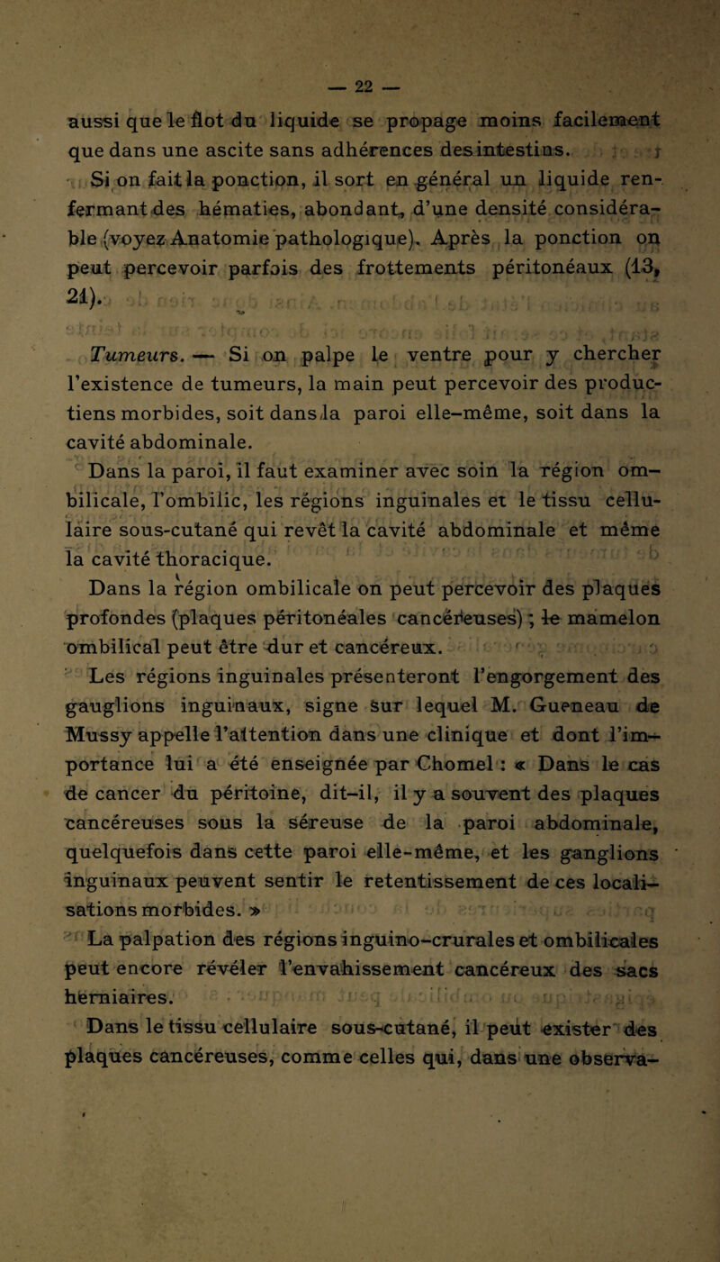 aussi que le flot du liquide se propage moins facilement que dans une ascite sans adhérences des intestins. r Si on fait la ponction, il sort en général un liquide ren¬ fermant des hématies, abondant, d’une densité considéra¬ ble (voyez Anatomie pathologique), Après la ponction on peut percevoir parfois des frottements péritonéaux (13, 21). •v» T • ' 7- fc :{. çy F i', ,,-rr- ('■■■■ i î, 1 •frc- ... , ï-, • ' v) ’•* *■’ 1 ‘ J J H J . ' 1 J 1 4 J * J . . i ! . J'f Je Tumeurs. — Si on palpe le ventre pour y chercher l’existence de tumeurs, la main peut percevoir des produc- tiens morbides, soit dansla paroi elle-même, soit dans la cavité abdominale. . „*t'> • * , Dans la paroi, il faut examiner avec soin la région om¬ bilicale, l’ombilic, les régions inguinales et le tissu cellu- laire sous-cutané qui revêt la cavité abdominale et même la cavité thoracique. Dans la région ombilicale on peut percevoir des plaques profondes (plaques péritonéales cancéreuses) ; le mamelon ombilical peut être dur et cancéreux. f Les régions inguinales présenteront l’engorgement des ganglions inguinaux, signe Sur lequel M. Gueneau de Mussy appelle l’attention dans une clinique et dont l’im— * ' * + portance lui a été enseignée par Chomel ■: « Dans le cas de cancer du péritoine, dit-il, il y a souvent des plaques cancéreuses sous la séreuse de la paroi abdominale, quelquefois dans cette paroi elle-même, et les ganglions inguinaux peuvent sentir le retentissement de ces locali¬ sations morbides. y> La palpation des régions inguino-crurales et ombilicales peut encore révéler l’envahissement cancéreux des sacs herniaires. Dans le tissu cellulaire sous-cutané, il peut exister des plaques cancéreuses, comme celles qui, dans une observa- t