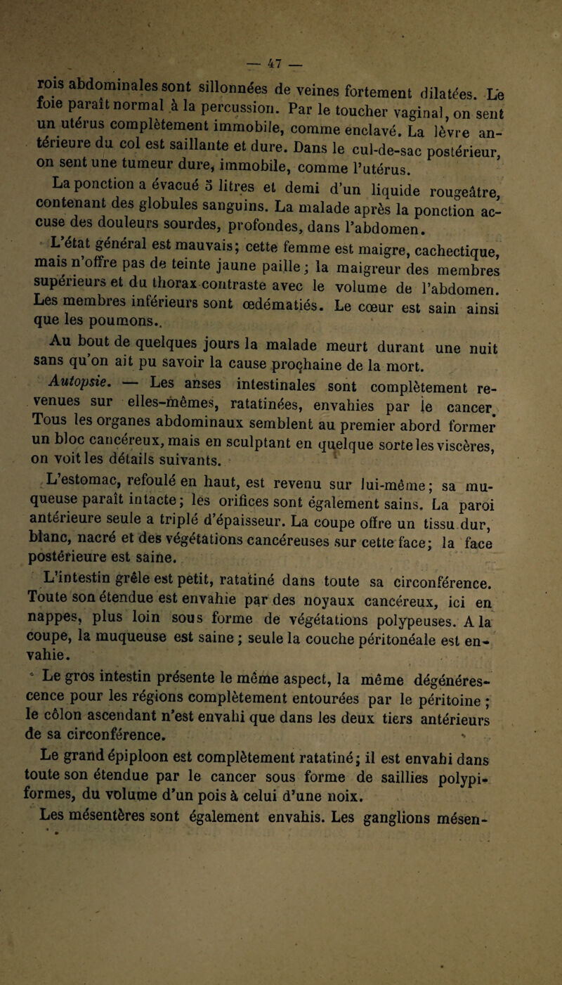 rois abdominales sont sillonnées de veines fortement dilatées. Le foie parait normal à la percussion. Par le toucher vaginal, on sent un utérus complètement immobile, comme enclavé. La lèvre an¬ térieure du col est saillante et dure. Dans le cul-de-sac postérieur on sent une tumeur dure, immobile, comme l’utérus. La ponction a évacué 5 litres et demi d’un liquide rougeâtre contenant des globules sanguins. La malade après la ponction ac¬ cuse des douleurs sourdes, profondes, dans l’abdomen. L état général est mauvais; cette femme est maigre, cachectique, mais n offre pas de teinte jaune paille; la maigreur des membres supérieurs et du thorax contraste avec le volume de l’abdomen. Les membres inférieurs sont œdématiés. Le cœur est sain ainsi que les poumons.. Au bout de quelques jours la malade meurt durant une nuit sans qu on ait pu savoir la cause prochaine de la mort. Autopsie. Les anses intestinales sont complètement re¬ venues sur elles-mêmes, ratatinées, envahies par ie cancer Tous les organes abdominaux semblent au premier abord former un bloc cancei eux, mais en sculptant en quelque sorte les viscères, on voit les détails suivants. L estomac, refoule en haut, est revenu sur lui-même; sa mu¬ queuse paraît intacte; les orifices sont également sains, La paroi antérieure seule a triplé d épaisseur. La coupe offre un tissu dur, blanc, nacré et des végétations cancéreuses sur cette face; la face postérieure est saine. L intestin grêle est petit, ratatine dans toute sa circonférence. Toute son étendue est envahie par des noyaux cancéreux, ici en nappes, plus loin sous forme de végétations polypeuses. A la coupe, la muqueuse est saine ; seule la couche péritonéale est en¬ vahie. 4 Le gros intestin présente le même aspect, la même dégénéres¬ cence pour les régions complètement entourées par le péritoine ; le côlon ascendant n’est envahi que dans les deux tiers antérieurs de sa circonférence. * Le grand épiploon est complètement ratatiné; il est envahi dans toute son étendue par le cancer sous forme de saillies polypi- formes, du volume d’un pois à celui d’une noix. Les mésentères sont également envahis. Les ganglions mésen-