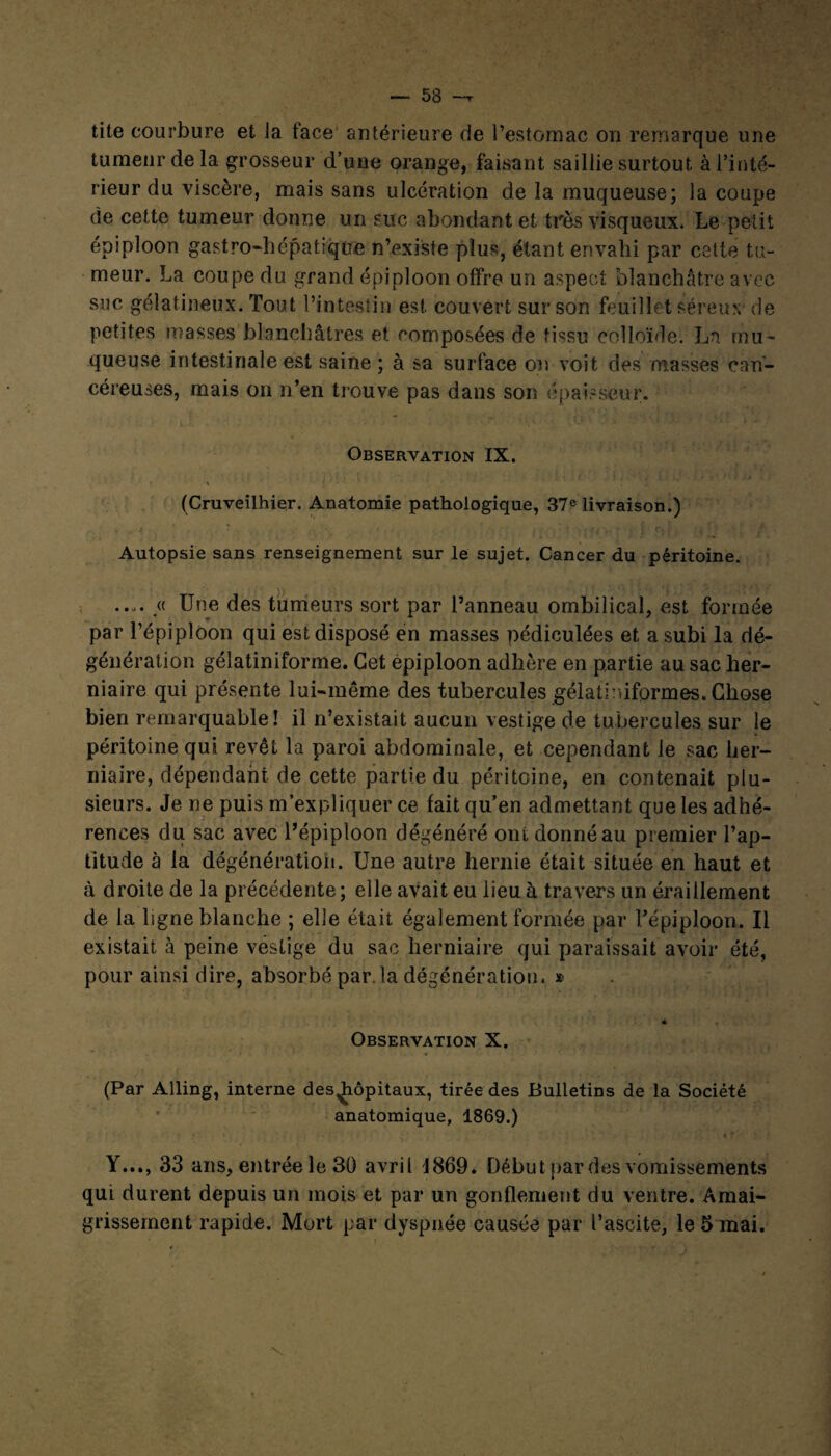 53 ~r tite courbure et la face antérieure rie l’estomac on remarque une tumeur de la grosseur d’une orange, faisant saillie surtout à l’inté¬ rieur du viscère, mais sans ulcération de la muqueuse; la coupe de cette tumeur donne un suc abondant et très visqueux. Le petit épiploon gastro-hépatique n’existe plus, étant envahi par cette tu¬ meur. La coupe du grand épiploon offre un aspect blanchâtre avec suc gélatineux. Tout l’intestin est couvert sur son feuillet séreux- de petites masses blanchâtres et composées de tissu colloïde. La mu¬ queuse intestinale est saine ; à sa surface on voit des masses can¬ céreuses, mais on n’en trouve pas dans son épaisseur. Observation IX. . t ... * ... ■ ■ ‘ . (Cruveilhier. Anatomie pathologique, 37e livraison.) Autopsie sans renseignement sur le sujet. Cancer du péritoine. .... « Une des tumeurs sort par l’anneau ombilical, est formée par l’épiploon qui est disposé en masses pédiculées et a subi la dé¬ génération gélatiniforme. Cet épiploon adhère en partie au sac her¬ niaire qui présente lui-même des tubercules gélatiniformes. Chose bien remarquable! il n’existait aucun vestige de tubercules sur le péritoine qui revêt la paroi abdominale, et cependant le sac her¬ niaire, dépendant de cette partie du péritoine, en contenait plu¬ sieurs. Je ne puis m’expliquer ce fait qu’en admettant que les adhé¬ rences du sac avec l’épiploon dégénéré ont donné au premier l’ap¬ titude à la dégénératioh. Une autre hernie était située en haut et à droite de la précédente; elle avait eu lieu à travers un éraillement de la ligne blanche ; elle était également formée par l’épiploon. Il existait à peine vestige du sac herniaire qui paraissait avoir été, pour ainsi dire, absorbé par. la dégénération. * « Observation X. (Par Alling, interne des^iôpitaux, tirée des Bulletins de la Société anatomique, 1869.) t f Y..., 33 ans, entrée le 30 avril 1869. Début par des vomissements qui durent depuis un mois et par un gonflement du ventre. Amai¬ grissement rapide. Mort par dyspnée causée par l’ascite, le 5 mai. î